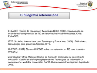 ENLACES (Centro de Educación y Tecnología Chile). (2008). Incorporación de estándares y competencias en TIC en la formación inicial de docentes. Chile: ENLACES. ISTE (Sociedad Internacional para Tecnología y Educación). (2004).  Estándares tecnológicos para directivos docentes.  ISTE. UNESCO. (2007).  Normas UNESCO sobre competencias en TIC para docentes.  UNESCO. Zea Claudia y otros.  Hacia un Modelo de formación continuada de docentes de educación superior en el uso pedagógico de las Tecnologías de Información y comunicación.  Medellín, Universidad EAFIT. Cuadernos de Investigación. Agosto del 2005. Bibliografía referenciada 