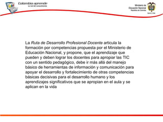 La  Ruta de   Desarrollo Profesional Docente  articula la formación por competencias propuesta por el Ministerio de Educación Nacional, y propone, que el aprendizaje que pueden y deben lograr los docentes para apropiar las TIC con un sentido pedagógico, debe ir más allá del manejo básico de herramientas de información y comunicación para apoyar el desarrollo y fortalecimiento de otras competencias básicas decisivas para el desarrollo humano y los aprendizajes significativos que se apropian en el aula y se aplican en la vida  