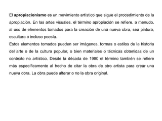 El apropiacionismo es un movimiento artístico que sigue el procedimiento de la
apropiación. En las artes visuales, el término apropiación se refiere, a menudo,
al uso de elementos tomados para la creación de una nueva obra, sea pintura,
escultura o incluso poesía.
Estos elementos tomados pueden ser imágenes, formas o estilos de la historia
del arte o de la cultura popular, o bien materiales o técnicas obtenidas de un
contexto no artístico. Desde la década de 1980 el término también se refiere
más específicamente al hecho de citar la obra de otro artista para crear una
nueva obra. La obra puede alterar o no la obra original.
 