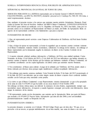 SUMILLA: INTERPONEMOS DENUNCIA PENAL POR DELITO DE APROPIACION ILICITA.
SEÑOR FISCAL PROVINCIAL EN LO PENAL DE TURNO DE LIMA.
SERVICIOS PERUANOS S.A. (SEPESA) representado por su Gerente General CARLOS MANUEL
FALCONI PINEDA, con DNI No. 08235039 y domicilio procesal en Jr. Carabaya No. 940, Of. 104-Lima, a
usted respetuosamente decimos:
Que, mediante el presente recurso y los anexos que sustentan nuestra petición formulamos Denuncia Penal
contra la Gerente del Area de Servicios Jurídicos del BBVA Banco Continental, CONSUELO GONZALES
DE SAENZ quien deberá ser notificada en la Av. República de Panamá No. 3055, San Isidro, Lima por ser
presunta autora en su condición de Representante del Banco ya citado, del Delito de Apropiación Ilícita en
agravio de mi representada conforme a los fundamentos que paso a exponer:
FUNDAMENTOS DE HECHO
1. Que, mi representada prestó servicios como Empresa Colaboradora de Telefónica del Perú hasta Octubre
del 2008.
2. Que, al dejar de operar mi representada y al tener la seguridad que en nuestras cuentas corriente existente
en el Banco Continental, teníamos fondos económicos, solicitamos la entrega de los mismos, sin embargo el
Banco representado por la denunciada negaba la existencia de dinero en las Cuentas Corriente de mi
Representada.
3. A nuestra reiterada solicitud pedimos información a Telefónica del Perú, cuya entidad mediante Cartas
Notariales de fechas 12 de Febrero del 2015 y 21 de Abril del 2015 nos informaron que habían abonado en
nuestras cuentas el importe de las facturas por los trabajos que habíamos realizado al Banco Continental, tal
y conforme acreditamos con las copias legalizadas de ambas cartas que sustentan nuestra Denuncia.
4. Nos constituimos al Banco para solicitar el pago de lo señalado por Telefónica del Perú, siendo citado e
forma reiterada por diversas áreas porque según manifestaron estaban recopilando información.
5. Sin embargo para nuestra sorpresa, mediante Carta Notarial de fecha 25 de Junio del 2015 recepcionado el
01 de Julio del 2015, nos informan que no existe ningún monto de dinero a nuestro favor conforme también
acredito con la Carta que estoy anexando como prueba.
6. Lo cierto es que el Banco Continental a cuya Representante estamos denunciando es que se ha apropiado
de la suma de soles S/.474,885.22 que ha tenido en sus arcas desde el 10 de Octubre 2008.
Sin embargo en forma dolosa nunca nos informó la existencia de estos fondos, argumentando siempre que
necesitaban mayor información, al respecto y cuando logramos conseguir por escrito esta Información, ahora
niegan la existencia de los mismos.
7. Mi representada cuenta con los documentos que sustenta que la Apropiación Ilícita por parte del Banco
que asciende a S/.474,885.22 Nuevos Soles, Apropiación que data del año 2008 y esto será detallado
pormenorizadamente cuando su Despacho nos cite.
FUNDAMENTACION JURIDICA
La presente denuncia se sustenta en el Artículo 190 del Código Penal, que a la letra dice: “El que, en su
provecho o de un tercero, se apropia indebidamente de un bien mueble, una suma de dinero o un valor que
 