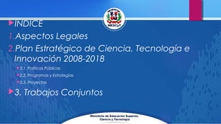 INDICE
1.Aspectos Legales
2.Plan Estratégico de Ciencia, Tecnología e
Innovación 2008-2018
2.1. Políticas Públicas
2.2. Programas y Estrategias
2.3. Proyectos
3. Trabajos Conjuntos
 