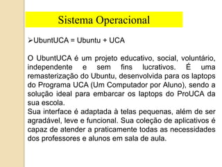 Sistema Operacional 
UbuntUCA = Ubuntu + UCA 
O UbuntUCA é um projeto educativo, social, voluntário, 
independente e sem fins lucrativos. É uma 
remasterização do Ubuntu, desenvolvida para os laptops 
do Programa UCA (Um Computador por Aluno), sendo a 
solução ideal para embarcar os laptops do ProUCA da 
sua escola. 
Sua interface é adaptada à telas pequenas, além de ser 
agradável, leve e funcional. Sua coleção de aplicativos é 
capaz de atender a praticamente todas as necessidades 
dos professores e alunos em sala de aula. 
 