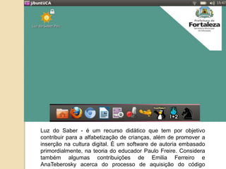 Luz do Saber - é um recurso didático que tem por objetivo 
contribuir para a alfabetização de crianças, além de promover a 
inserção na cultura digital. É um software de autoria embasado 
primordialmente, na teoria do educador Paulo Freire. Considera 
também algumas contribuições de Emilia Ferreiro e 
AnaTeberosky acerca do processo de aquisição do código 
linguístico. http://www.luzdosaber.seduc.ce.gov.br/ 
 