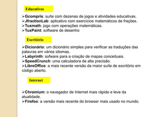 Educativos 
Gcompris: suíte com dezenas de jogos e atividades educativas. 
JfractionLab: aplicativo com exercícios matemáticos de frações. 
Tuxmath: jogo com operações matemáticas. 
TuxPaint: software de desenho 
Escritório 
Dicionário: um dicionário simples para verificar as traduções das 
palavras em vários idiomas. 
Labyrinth: sofware para a criação de mapas conceituais. 
SpeedCrunch: uma calculadora de alta precisão. 
LibreOffice: a mais recente versão da maior suíte de escritório em 
código aberto. 
Internet 
Chromium: o navegador de Internet mais rápido e leve da 
atualidade. 
Firefox: a versão mais recente do browser mais usado no mundo. 
 