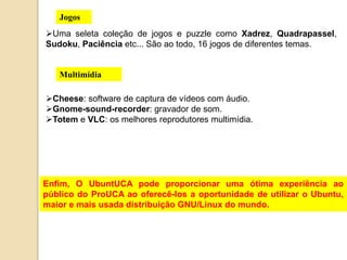 Jogos 
Uma seleta coleção de jogos e puzzle como Xadrez, Quadrapassel, 
Sudoku, Paciência etc... São ao todo, 16 jogos de diferentes temas. 
Multimídia 
Cheese: software de captura de vídeos com áudio. 
Gnome-sound-recorder: gravador de som. 
Totem e VLC: os melhores reprodutores multimídia. 
Enfim, O UbuntUCA pode proporcionar uma ótima experiência ao 
público do ProUCA ao oferecê-los a oportunidade de utilizar o Ubuntu, 
maior e mais usada distribuição GNU/Linux do mundo. 
 