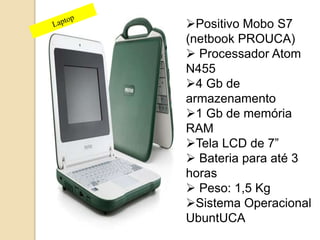 Positivo Mobo S7 
(netbook PROUCA) 
 Processador Atom 
N455 
4 Gb de 
armazenamento 
1 Gb de memória 
RAM 
Tela LCD de 7” 
 Bateria para até 3 
horas 
 Peso: 1,5 Kg 
Sistema Operacional 
UbuntUCA 
 