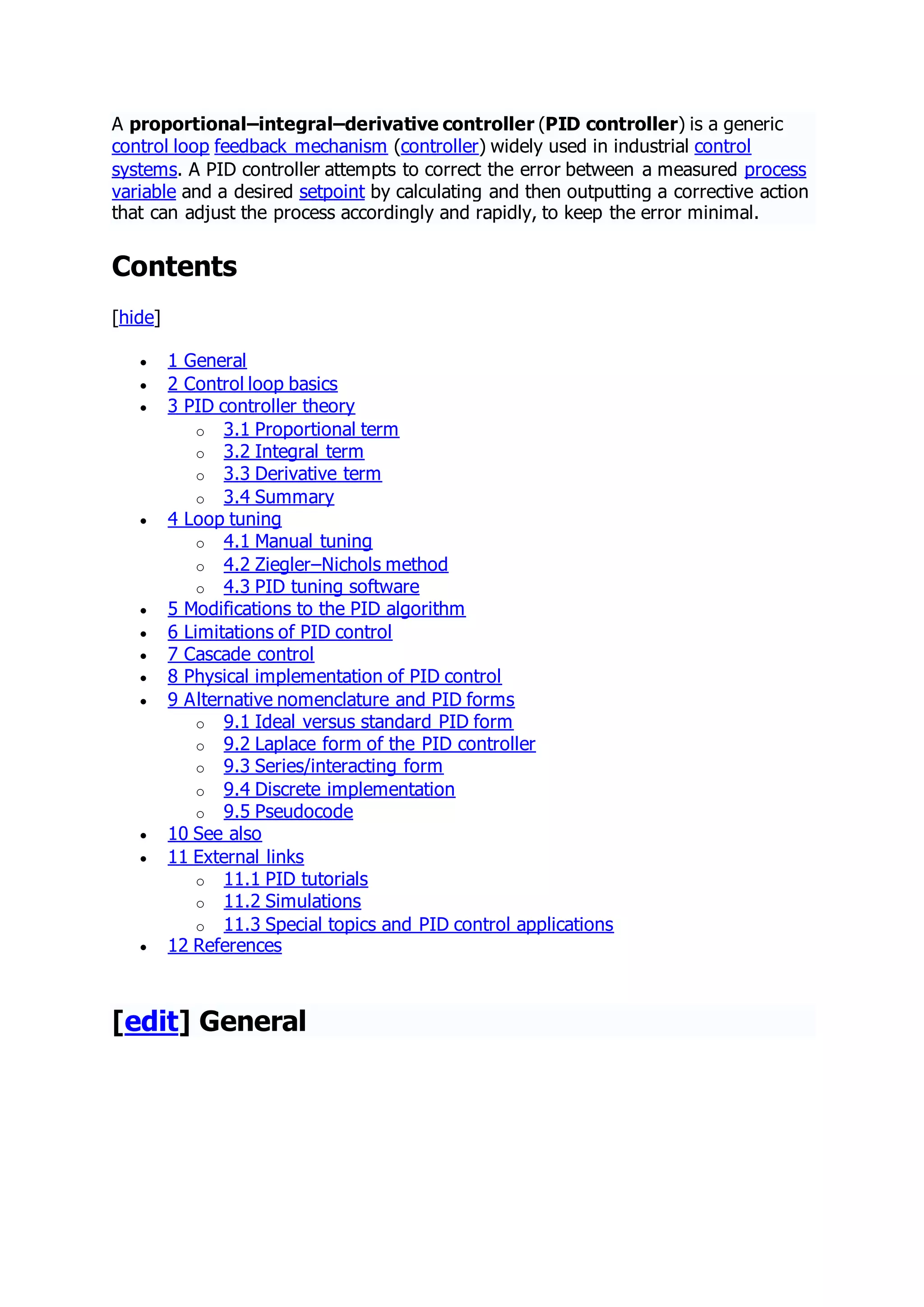A proportional–integral–derivative controller (PID controller) is a generic
control loop feedback mechanism (controller) widely used in industrial control
systems. A PID controller attempts to correct the error between a measured process
variable and a desired setpoint by calculating and then outputting a corrective action
that can adjust the process accordingly and rapidly, to keep the error minimal.
Contents
[hide]
 1 General
 2 Control loop basics
 3 PID controller theory
o 3.1 Proportional term
o 3.2 Integral term
o 3.3 Derivative term
o 3.4 Summary
 4 Loop tuning
o 4.1 Manual tuning
o 4.2 Ziegler–Nichols method
o 4.3 PID tuning software
 5 Modifications to the PID algorithm
 6 Limitations of PID control
 7 Cascade control
 8 Physical implementation of PID control
 9 Alternative nomenclature and PID forms
o 9.1 Ideal versus standard PID form
o 9.2 Laplace form of the PID controller
o 9.3 Series/interacting form
o 9.4 Discrete implementation
o 9.5 Pseudocode
 10 See also
 11 External links
o 11.1 PID tutorials
o 11.2 Simulations
o 11.3 Special topics and PID control applications
 12 References
[edit] General
 