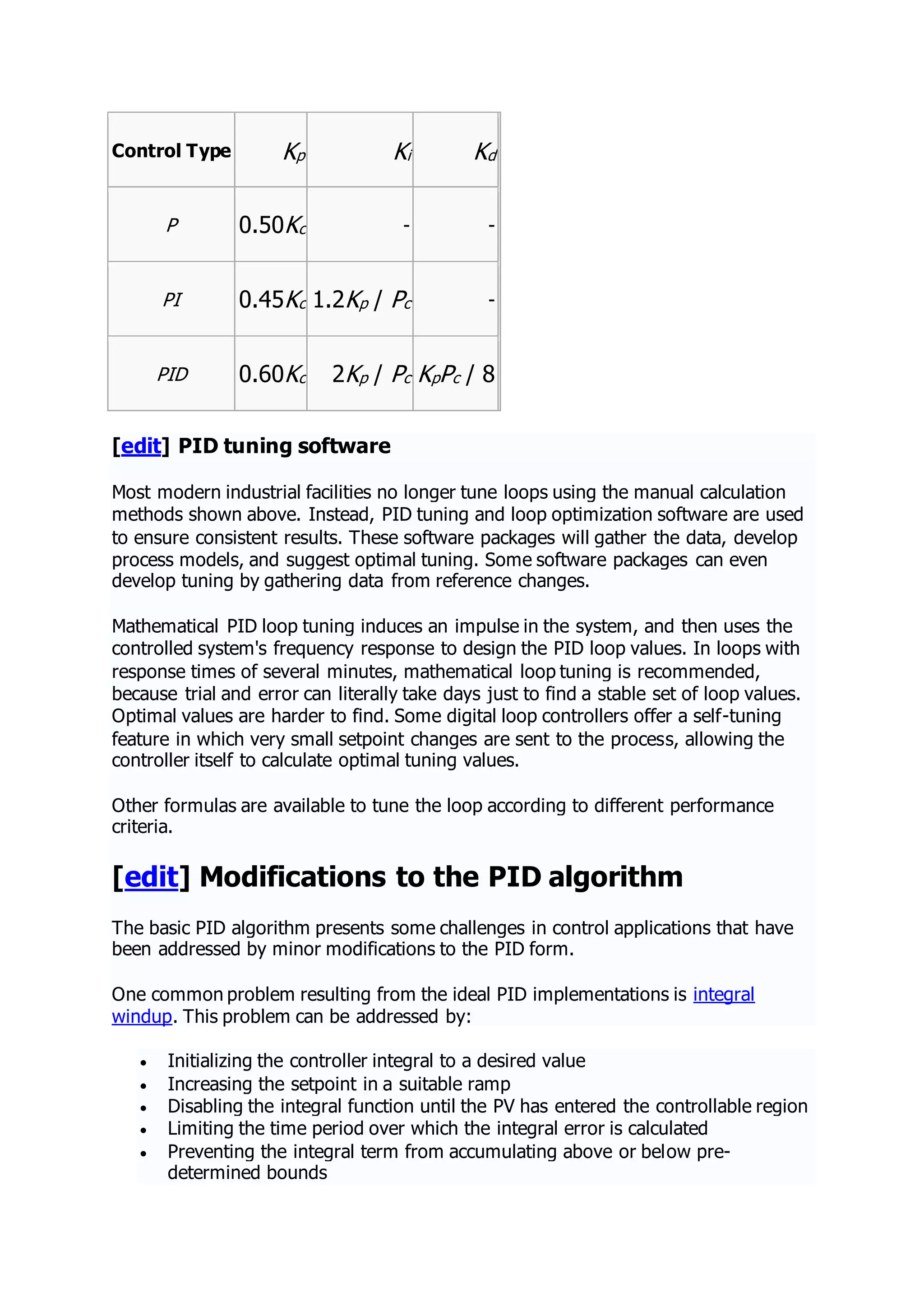 Control Type Kp Ki Kd
P 0.50Kc - -
PI 0.45Kc 1.2Kp / Pc -
PID 0.60Kc 2Kp / Pc KpPc / 8
[edit] PID tuning software
Most modern industrial facilities no longer tune loops using the manual calculation
methods shown above. Instead, PID tuning and loop optimization software are used
to ensure consistent results. These software packages will gather the data, develop
process models, and suggest optimal tuning. Some software packages can even
develop tuning by gathering data from reference changes.
Mathematical PID loop tuning induces an impulse in the system, and then uses the
controlled system's frequency response to design the PID loop values. In loops with
response times of several minutes, mathematical loop tuning is recommended,
because trial and error can literally take days just to find a stable set of loop values.
Optimal values are harder to find. Some digital loop controllers offer a self-tuning
feature in which very small setpoint changes are sent to the process, allowing the
controller itself to calculate optimal tuning values.
Other formulas are available to tune the loop according to different performance
criteria.
[edit] Modifications to the PID algorithm
The basic PID algorithm presents some challenges in control applications that have
been addressed by minor modifications to the PID form.
One common problem resulting from the ideal PID implementations is integral
windup. This problem can be addressed by:
 Initializing the controller integral to a desired value
 Increasing the setpoint in a suitable ramp
 Disabling the integral function until the PV has entered the controllable region
 Limiting the time period over which the integral error is calculated
 Preventing the integral term from accumulating above or below pre-
determined bounds
 