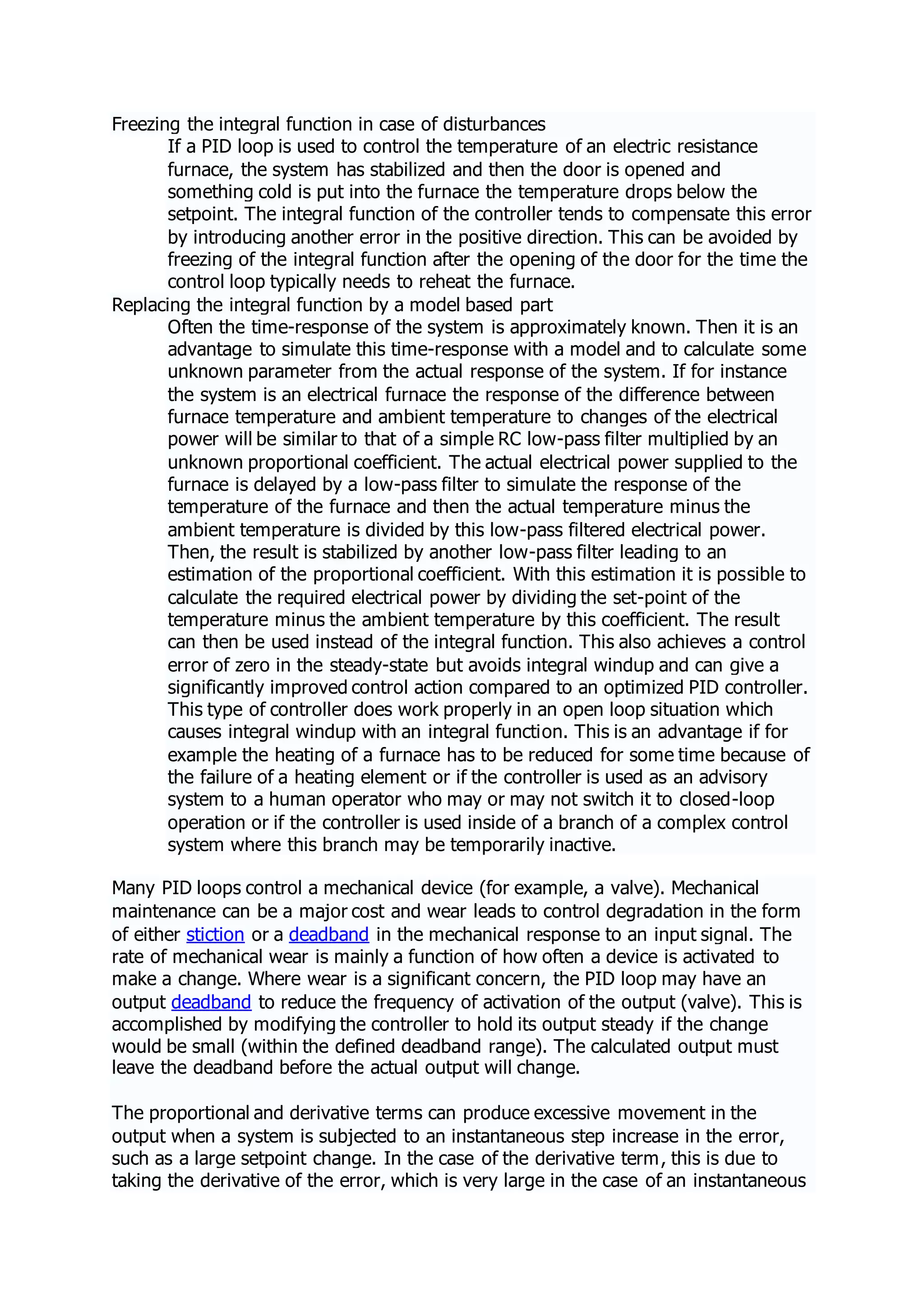 Freezing the integral function in case of disturbances
If a PID loop is used to control the temperature of an electric resistance
furnace, the system has stabilized and then the door is opened and
something cold is put into the furnace the temperature drops below the
setpoint. The integral function of the controller tends to compensate this error
by introducing another error in the positive direction. This can be avoided by
freezing of the integral function after the opening of the door for the time the
control loop typically needs to reheat the furnace.
Replacing the integral function by a model based part
Often the time-response of the system is approximately known. Then it is an
advantage to simulate this time-response with a model and to calculate some
unknown parameter from the actual response of the system. If for instance
the system is an electrical furnace the response of the difference between
furnace temperature and ambient temperature to changes of the electrical
power will be similar to that of a simple RC low-pass filter multiplied by an
unknown proportional coefficient. The actual electrical power supplied to the
furnace is delayed by a low-pass filter to simulate the response of the
temperature of the furnace and then the actual temperature minus the
ambient temperature is divided by this low-pass filtered electrical power.
Then, the result is stabilized by another low-pass filter leading to an
estimation of the proportional coefficient. With this estimation it is possible to
calculate the required electrical power by dividing the set-point of the
temperature minus the ambient temperature by this coefficient. The result
can then be used instead of the integral function. This also achieves a control
error of zero in the steady-state but avoids integral windup and can give a
significantly improved control action compared to an optimized PID controller.
This type of controller does work properly in an open loop situation which
causes integral windup with an integral function. This is an advantage if for
example the heating of a furnace has to be reduced for some time because of
the failure of a heating element or if the controller is used as an advisory
system to a human operator who may or may not switch it to closed-loop
operation or if the controller is used inside of a branch of a complex control
system where this branch may be temporarily inactive.
Many PID loops control a mechanical device (for example, a valve). Mechanical
maintenance can be a major cost and wear leads to control degradation in the form
of either stiction or a deadband in the mechanical response to an input signal. The
rate of mechanical wear is mainly a function of how often a device is activated to
make a change. Where wear is a significant concern, the PID loop may have an
output deadband to reduce the frequency of activation of the output (valve). This is
accomplished by modifying the controller to hold its output steady if the change
would be small (within the defined deadband range). The calculated output must
leave the deadband before the actual output will change.
The proportional and derivative terms can produce excessive movement in the
output when a system is subjected to an instantaneous step increase in the error,
such as a large setpoint change. In the case of the derivative term, this is due to
taking the derivative of the error, which is very large in the case of an instantaneous
 