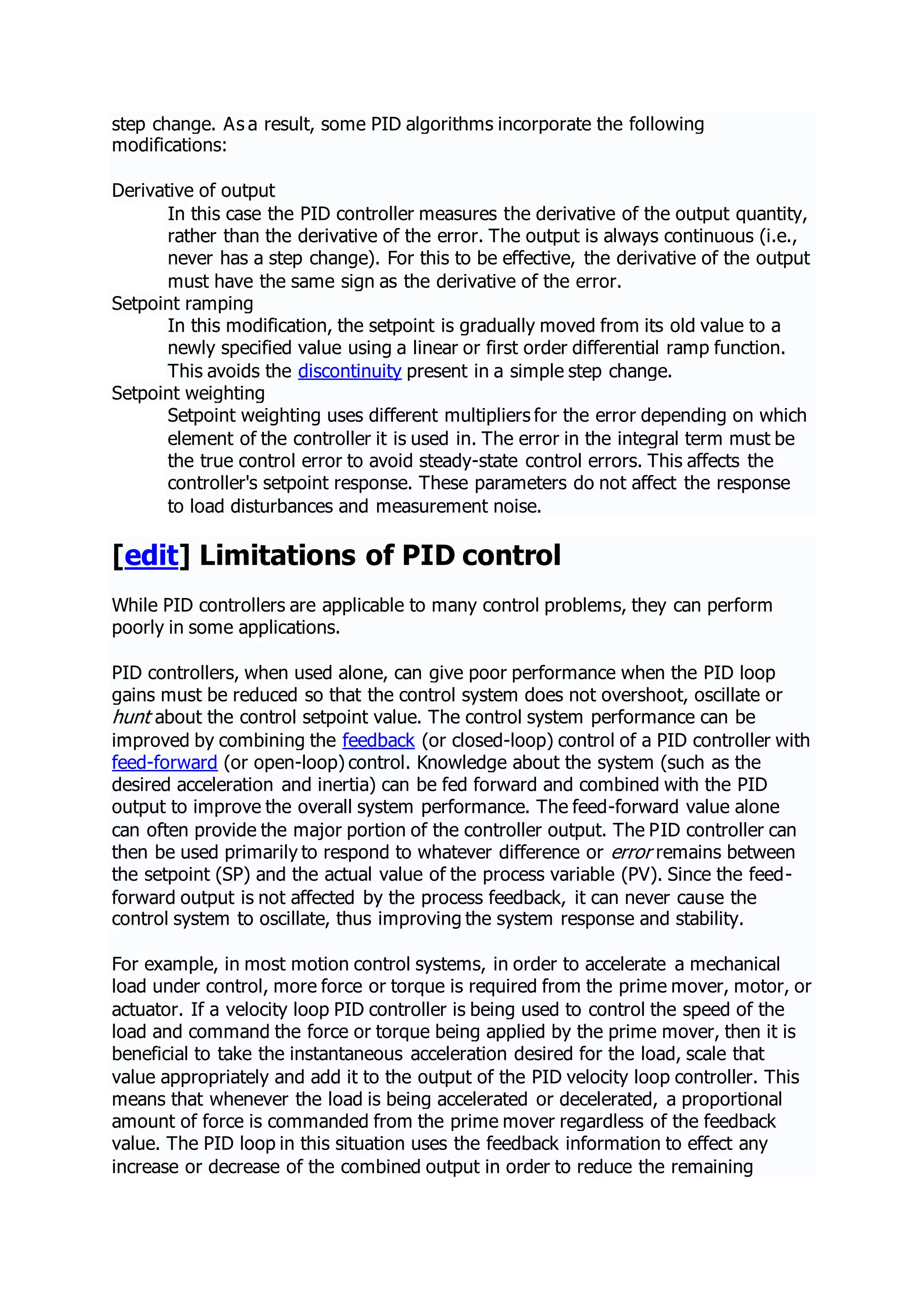 step change. As a result, some PID algorithms incorporate the following
modifications:
Derivative of output
In this case the PID controller measures the derivative of the output quantity,
rather than the derivative of the error. The output is always continuous (i.e.,
never has a step change). For this to be effective, the derivative of the output
must have the same sign as the derivative of the error.
Setpoint ramping
In this modification, the setpoint is gradually moved from its old value to a
newly specified value using a linear or first order differential ramp function.
This avoids the discontinuity present in a simple step change.
Setpoint weighting
Setpoint weighting uses different multipliers for the error depending on which
element of the controller it is used in. The error in the integral term must be
the true control error to avoid steady-state control errors. This affects the
controller's setpoint response. These parameters do not affect the response
to load disturbances and measurement noise.
[edit] Limitations of PID control
While PID controllers are applicable to many control problems, they can perform
poorly in some applications.
PID controllers, when used alone, can give poor performance when the PID loop
gains must be reduced so that the control system does not overshoot, oscillate or
hunt about the control setpoint value. The control system performance can be
improved by combining the feedback (or closed-loop) control of a PID controller with
feed-forward (or open-loop) control. Knowledge about the system (such as the
desired acceleration and inertia) can be fed forward and combined with the PID
output to improve the overall system performance. The feed-forward value alone
can often provide the major portion of the controller output. The PID controller can
then be used primarily to respond to whatever difference or error remains between
the setpoint (SP) and the actual value of the process variable (PV). Since the feed-
forward output is not affected by the process feedback, it can never cause the
control system to oscillate, thus improving the system response and stability.
For example, in most motion control systems, in order to accelerate a mechanical
load under control, more force or torque is required from the prime mover, motor, or
actuator. If a velocity loop PID controller is being used to control the speed of the
load and command the force or torque being applied by the prime mover, then it is
beneficial to take the instantaneous acceleration desired for the load, scale that
value appropriately and add it to the output of the PID velocity loop controller. This
means that whenever the load is being accelerated or decelerated, a proportional
amount of force is commanded from the prime mover regardless of the feedback
value. The PID loop in this situation uses the feedback information to effect any
increase or decrease of the combined output in order to reduce the remaining
 