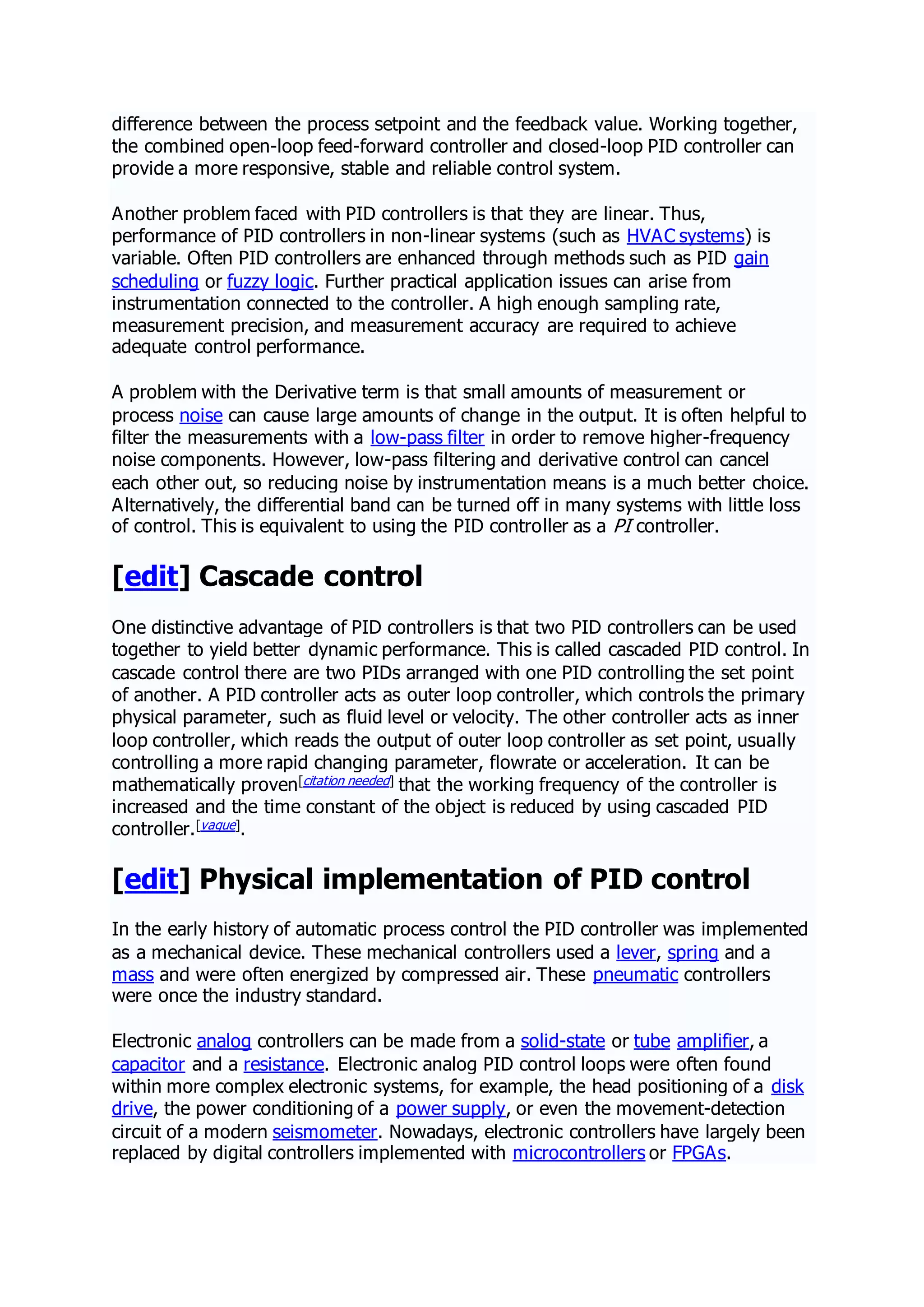 difference between the process setpoint and the feedback value. Working together,
the combined open-loop feed-forward controller and closed-loop PID controller can
provide a more responsive, stable and reliable control system.
Another problem faced with PID controllers is that they are linear. Thus,
performance of PID controllers in non-linear systems (such as HVAC systems) is
variable. Often PID controllers are enhanced through methods such as PID gain
scheduling or fuzzy logic. Further practical application issues can arise from
instrumentation connected to the controller. A high enough sampling rate,
measurement precision, and measurement accuracy are required to achieve
adequate control performance.
A problem with the Derivative term is that small amounts of measurement or
process noise can cause large amounts of change in the output. It is often helpful to
filter the measurements with a low-pass filter in order to remove higher-frequency
noise components. However, low-pass filtering and derivative control can cancel
each other out, so reducing noise by instrumentation means is a much better choice.
Alternatively, the differential band can be turned off in many systems with little loss
of control. This is equivalent to using the PID controller as a PI controller.
[edit] Cascade control
One distinctive advantage of PID controllers is that two PID controllers can be used
together to yield better dynamic performance. This is called cascaded PID control. In
cascade control there are two PIDs arranged with one PID controlling the set point
of another. A PID controller acts as outer loop controller, which controls the primary
physical parameter, such as fluid level or velocity. The other controller acts as inner
loop controller, which reads the output of outer loop controller as set point, usually
controlling a more rapid changing parameter, flowrate or acceleration. It can be
mathematically proven[citation needed] that the working frequency of the controller is
increased and the time constant of the object is reduced by using cascaded PID
controller.[vague].
[edit] Physical implementation of PID control
In the early history of automatic process control the PID controller was implemented
as a mechanical device. These mechanical controllers used a lever, spring and a
mass and were often energized by compressed air. These pneumatic controllers
were once the industry standard.
Electronic analog controllers can be made from a solid-state or tube amplifier, a
capacitor and a resistance. Electronic analog PID control loops were often found
within more complex electronic systems, for example, the head positioning of a disk
drive, the power conditioning of a power supply, or even the movement-detection
circuit of a modern seismometer. Nowadays, electronic controllers have largely been
replaced by digital controllers implemented with microcontrollers or FPGAs.
 