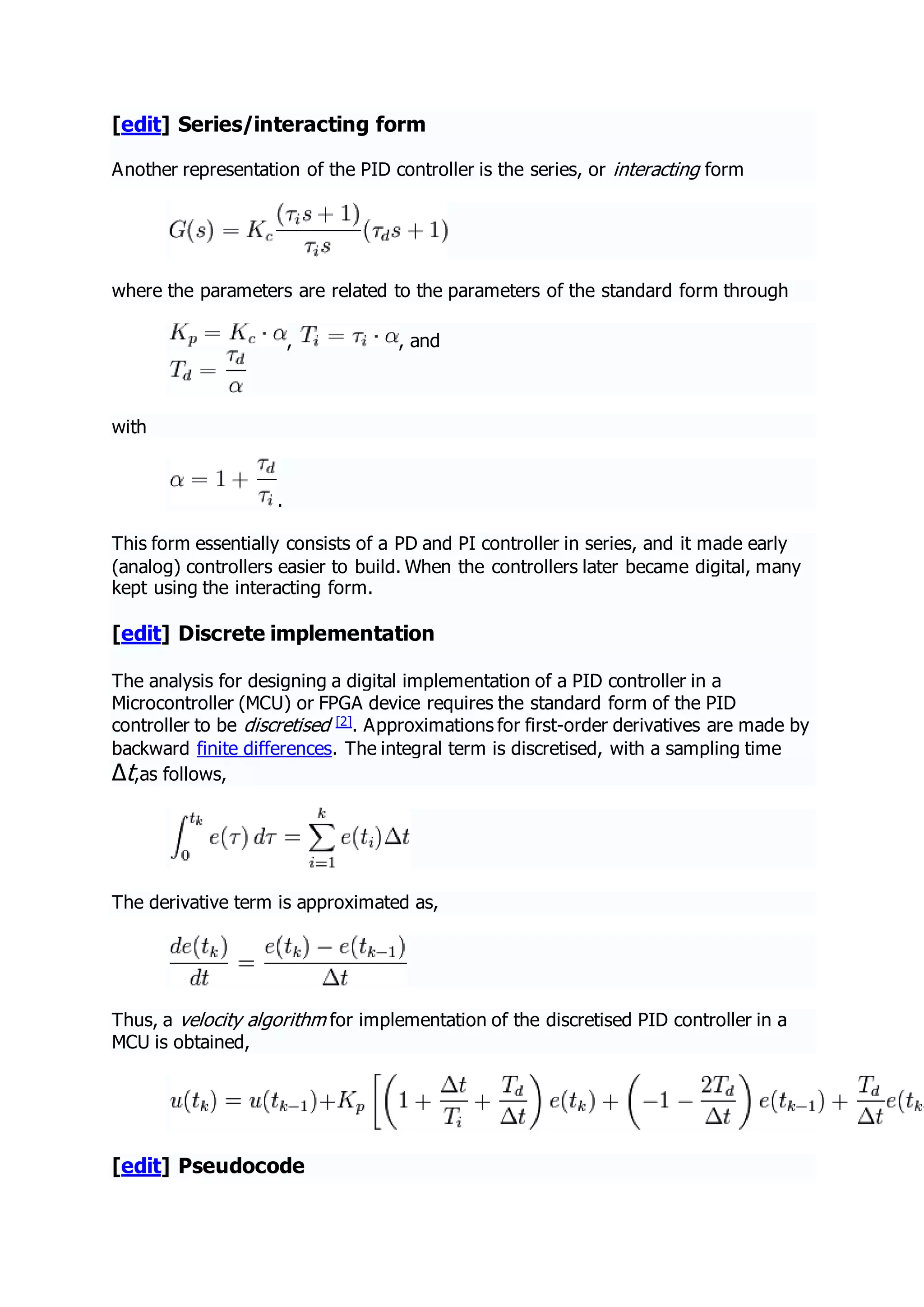 [edit] Series/interacting form
Another representation of the PID controller is the series, or interacting form
where the parameters are related to the parameters of the standard form through
, , and
with
.
This form essentially consists of a PD and PI controller in series, and it made early
(analog) controllers easier to build. When the controllers later became digital, many
kept using the interacting form.
[edit] Discrete implementation
The analysis for designing a digital implementation of a PID controller in a
Microcontroller (MCU) or FPGA device requires the standard form of the PID
controller to be discretised [2]. Approximations for first-order derivatives are made by
backward finite differences. The integral term is discretised, with a sampling time
Δt,as follows,
The derivative term is approximated as,
Thus, a velocity algorithm for implementation of the discretised PID controller in a
MCU is obtained,
[edit] Pseudocode
 