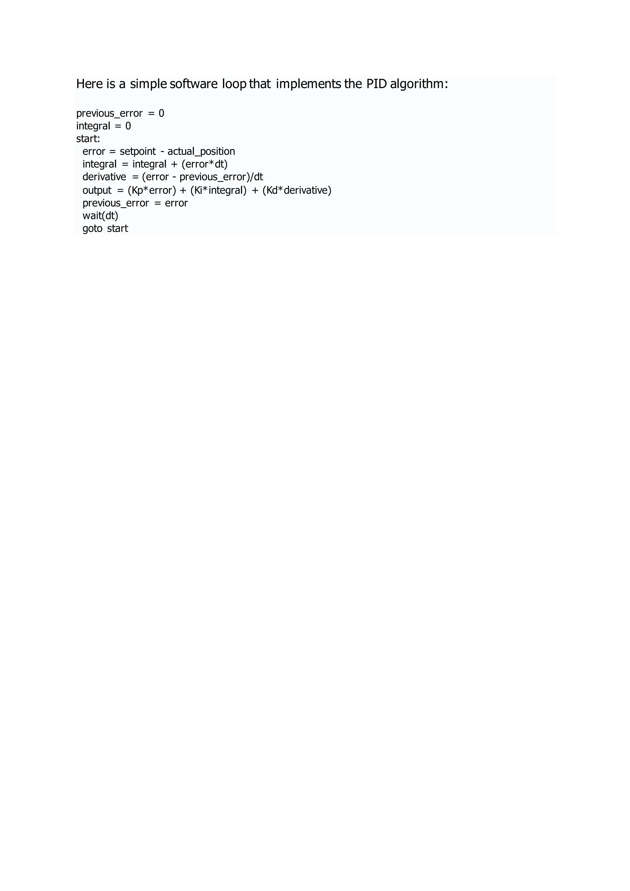 Here is a simple software loop that implements the PID algorithm:
previous_error = 0
integral = 0
start:
error = setpoint - actual_position
integral = integral + (error*dt)
derivative = (error - previous_error)/dt
output = (Kp*error) + (Ki*integral) + (Kd*derivative)
previous_error = error
wait(dt)
goto start
 