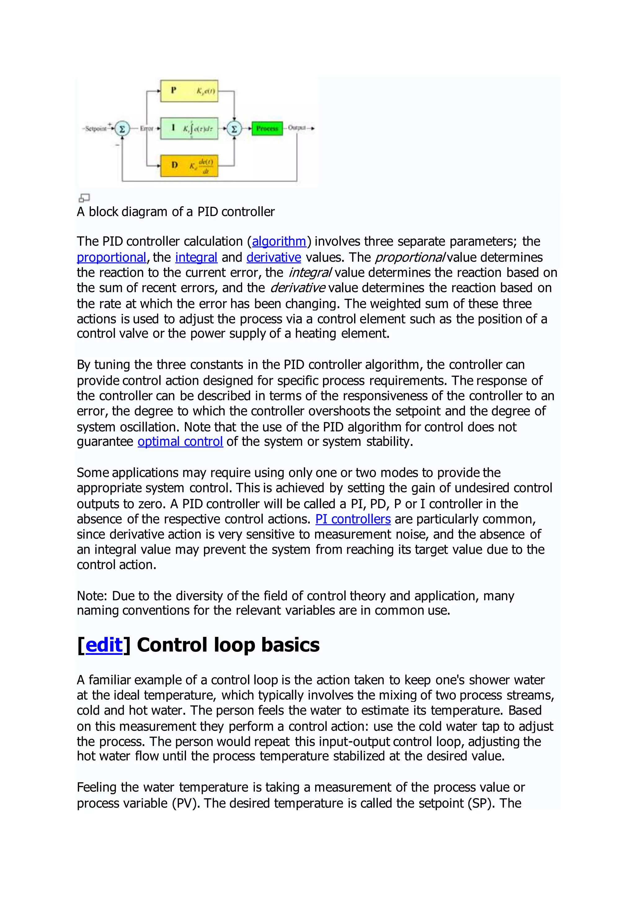 A block diagram of a PID controller
The PID controller calculation (algorithm) involves three separate parameters; the
proportional, the integral and derivative values. The proportional value determines
the reaction to the current error, the integral value determines the reaction based on
the sum of recent errors, and the derivative value determines the reaction based on
the rate at which the error has been changing. The weighted sum of these three
actions is used to adjust the process via a control element such as the position of a
control valve or the power supply of a heating element.
By tuning the three constants in the PID controller algorithm, the controller can
provide control action designed for specific process requirements. The response of
the controller can be described in terms of the responsiveness of the controller to an
error, the degree to which the controller overshoots the setpoint and the degree of
system oscillation. Note that the use of the PID algorithm for control does not
guarantee optimal control of the system or system stability.
Some applications may require using only one or two modes to provide the
appropriate system control. This is achieved by setting the gain of undesired control
outputs to zero. A PID controller will be called a PI, PD, P or I controller in the
absence of the respective control actions. PI controllers are particularly common,
since derivative action is very sensitive to measurement noise, and the absence of
an integral value may prevent the system from reaching its target value due to the
control action.
Note: Due to the diversity of the field of control theory and application, many
naming conventions for the relevant variables are in common use.
[edit] Control loop basics
A familiar example of a control loop is the action taken to keep one's shower water
at the ideal temperature, which typically involves the mixing of two process streams,
cold and hot water. The person feels the water to estimate its temperature. Based
on this measurement they perform a control action: use the cold water tap to adjust
the process. The person would repeat this input-output control loop, adjusting the
hot water flow until the process temperature stabilized at the desired value.
Feeling the water temperature is taking a measurement of the process value or
process variable (PV). The desired temperature is called the setpoint (SP). The
 