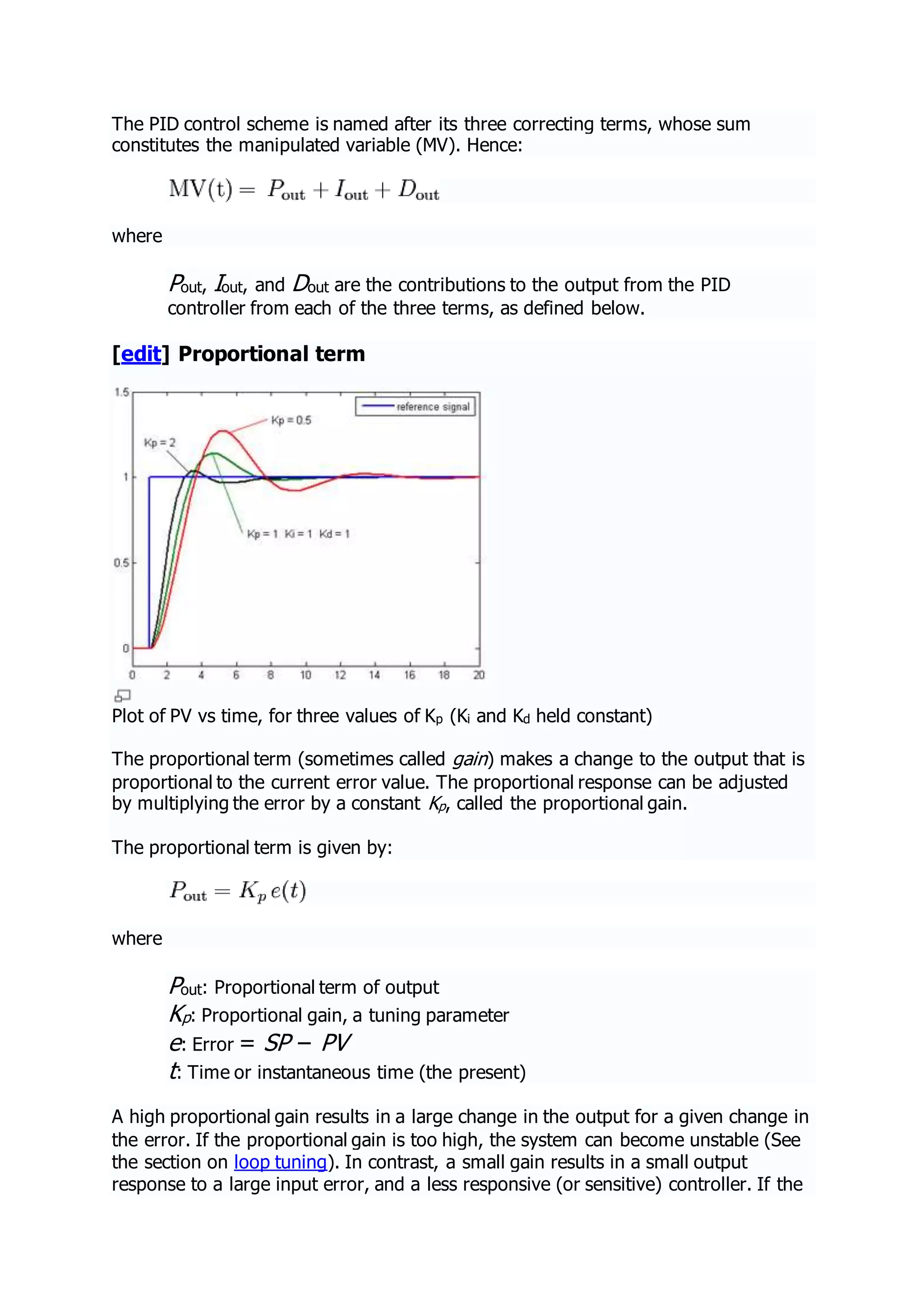The PID control scheme is named after its three correcting terms, whose sum
constitutes the manipulated variable (MV). Hence:
where
Pout, Iout, and Dout are the contributions to the output from the PID
controller from each of the three terms, as defined below.
[edit] Proportional term
Plot of PV vs time, for three values of Kp (Ki and Kd held constant)
The proportional term (sometimes called gain) makes a change to the output that is
proportional to the current error value. The proportional response can be adjusted
by multiplying the error by a constant Kp, called the proportional gain.
The proportional term is given by:
where
Pout: Proportional term of output
Kp: Proportional gain, a tuning parameter
e: Error = SP − PV
t: Time or instantaneous time (the present)
A high proportional gain results in a large change in the output for a given change in
the error. If the proportional gain is too high, the system can become unstable (See
the section on loop tuning). In contrast, a small gain results in a small output
response to a large input error, and a less responsive (or sensitive) controller. If the
 