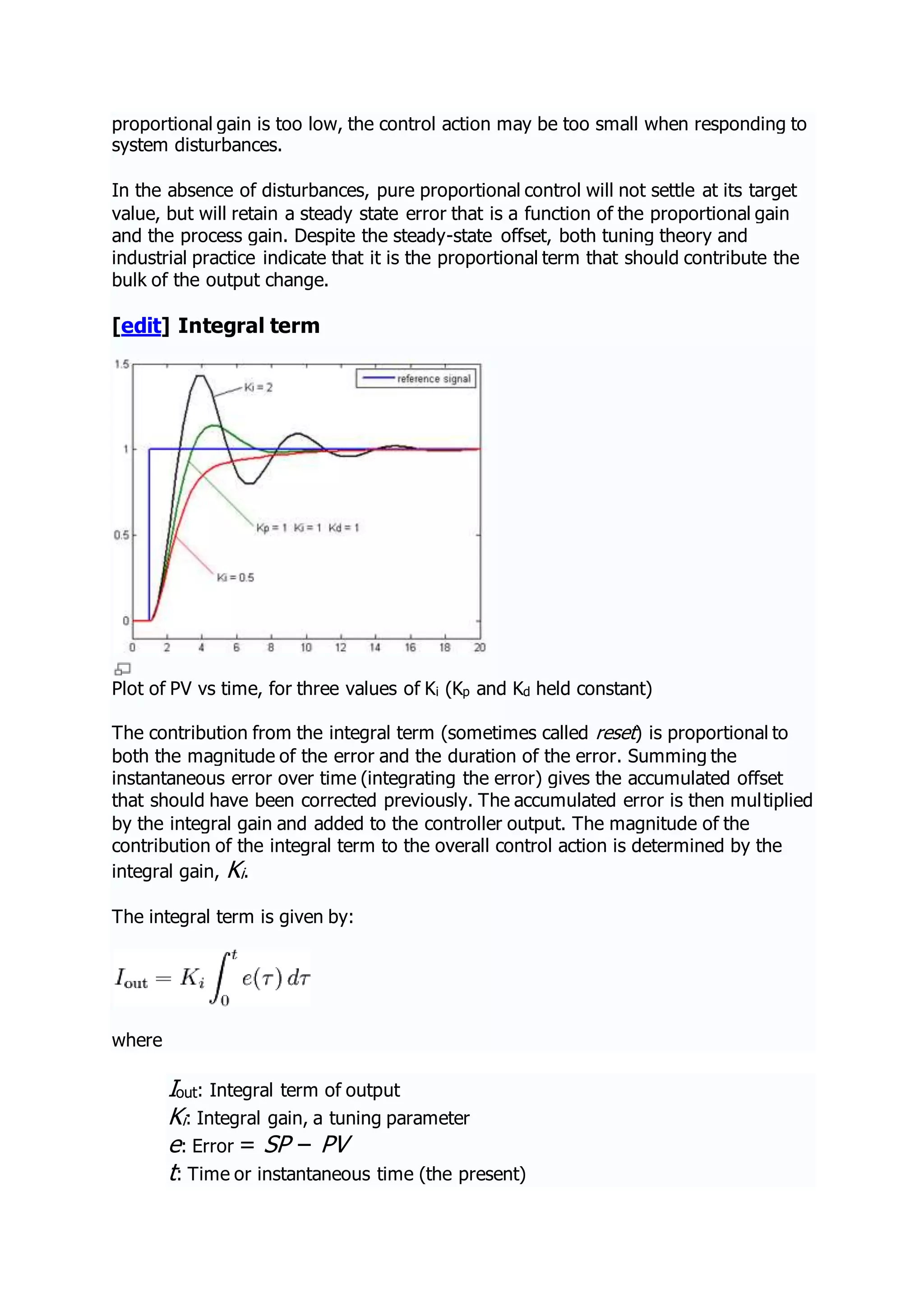 proportional gain is too low, the control action may be too small when responding to
system disturbances.
In the absence of disturbances, pure proportional control will not settle at its target
value, but will retain a steady state error that is a function of the proportional gain
and the process gain. Despite the steady-state offset, both tuning theory and
industrial practice indicate that it is the proportional term that should contribute the
bulk of the output change.
[edit] Integral term
Plot of PV vs time, for three values of Ki (Kp and Kd held constant)
The contribution from the integral term (sometimes called reset) is proportional to
both the magnitude of the error and the duration of the error. Summing the
instantaneous error over time (integrating the error) gives the accumulated offset
that should have been corrected previously. The accumulated error is then multiplied
by the integral gain and added to the controller output. The magnitude of the
contribution of the integral term to the overall control action is determined by the
integral gain, Ki.
The integral term is given by:
where
Iout: Integral term of output
Ki: Integral gain, a tuning parameter
e: Error = SP − PV
t: Time or instantaneous time (the present)
 