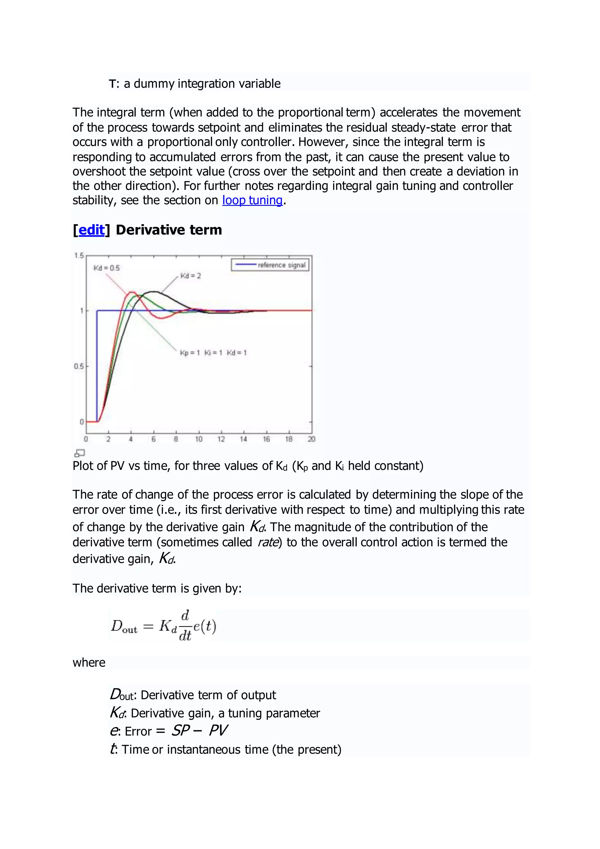 τ: a dummy integration variable
The integral term (when added to the proportional term) accelerates the movement
of the process towards setpoint and eliminates the residual steady-state error that
occurs with a proportional only controller. However, since the integral term is
responding to accumulated errors from the past, it can cause the present value to
overshoot the setpoint value (cross over the setpoint and then create a deviation in
the other direction). For further notes regarding integral gain tuning and controller
stability, see the section on loop tuning.
[edit] Derivative term
Plot of PV vs time, for three values of Kd (Kp and Ki held constant)
The rate of change of the process error is calculated by determining the slope of the
error over time (i.e., its first derivative with respect to time) and multiplying this rate
of change by the derivative gain Kd. The magnitude of the contribution of the
derivative term (sometimes called rate) to the overall control action is termed the
derivative gain, Kd.
The derivative term is given by:
where
Dout: Derivative term of output
Kd: Derivative gain, a tuning parameter
e: Error = SP − PV
t: Time or instantaneous time (the present)
 