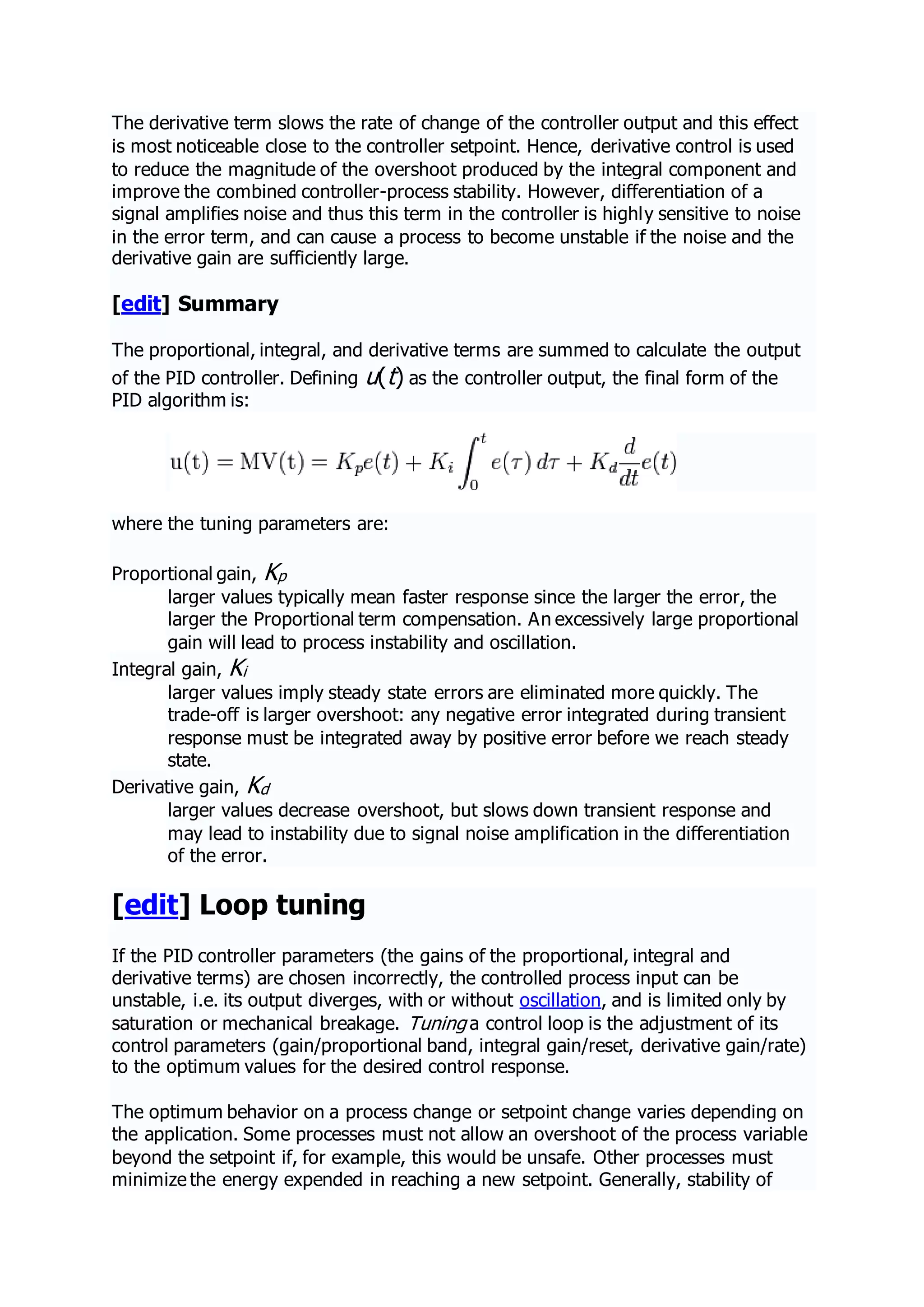 The derivative term slows the rate of change of the controller output and this effect
is most noticeable close to the controller setpoint. Hence, derivative control is used
to reduce the magnitude of the overshoot produced by the integral component and
improve the combined controller-process stability. However, differentiation of a
signal amplifies noise and thus this term in the controller is highly sensitive to noise
in the error term, and can cause a process to become unstable if the noise and the
derivative gain are sufficiently large.
[edit] Summary
The proportional, integral, and derivative terms are summed to calculate the output
of the PID controller. Defining u(t) as the controller output, the final form of the
PID algorithm is:
where the tuning parameters are:
Proportional gain, Kp
larger values typically mean faster response since the larger the error, the
larger the Proportional term compensation. An excessively large proportional
gain will lead to process instability and oscillation.
Integral gain, Ki
larger values imply steady state errors are eliminated more quickly. The
trade-off is larger overshoot: any negative error integrated during transient
response must be integrated away by positive error before we reach steady
state.
Derivative gain, Kd
larger values decrease overshoot, but slows down transient response and
may lead to instability due to signal noise amplification in the differentiation
of the error.
[edit] Loop tuning
If the PID controller parameters (the gains of the proportional, integral and
derivative terms) are chosen incorrectly, the controlled process input can be
unstable, i.e. its output diverges, with or without oscillation, and is limited only by
saturation or mechanical breakage. Tuning a control loop is the adjustment of its
control parameters (gain/proportional band, integral gain/reset, derivative gain/rate)
to the optimum values for the desired control response.
The optimum behavior on a process change or setpoint change varies depending on
the application. Some processes must not allow an overshoot of the process variable
beyond the setpoint if, for example, this would be unsafe. Other processes must
minimize the energy expended in reaching a new setpoint. Generally, stability of
 