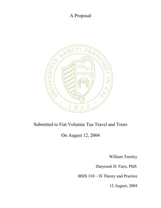 A Proposal




Submitted to Fiat Voluntas Tua Travel and Tours

             On August 12, 2004



                                       William Turnley

                               Daryoush D. Farsi, PhD.

                      BSIS 310 – IS Theory and Practice

                                       12 August, 2004
 