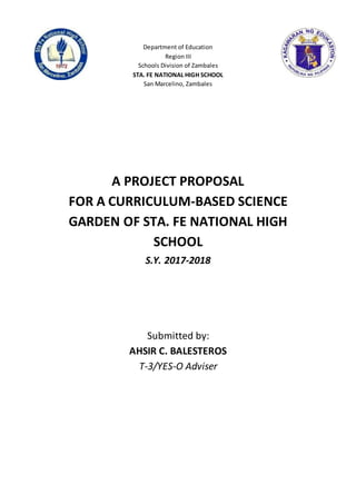 Department of Education
Region III
Schools Division of Zambales
STA. FE NATIONAL HIGH SCHOOL
San Marcelino, Zambales
A PROJECT PROPOSAL
FOR A CURRICULUM-BASED SCIENCE
GARDEN OF STA. FE NATIONAL HIGH
SCHOOL
S.Y. 2017-2018
Submitted by:
AHSIR C. BALESTEROS
T-3/YES-O Adviser
Republic of the Philippines
RegionIII
Divisionof Zambales
SANGUILLERMONATIONAL HIGH SCHOOL
SanMarcelino
 