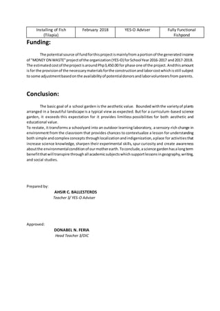 Installing of Fish
(Tilapia)
February 2018 YES-O Adviser Fully Functional
Fishpond
Funding:
The potential source of fundforthisprojectismainlyfrom aportionof the generatedincome
of "MONEY ON WASTE"projectof the organization(YES-O) forSchoolYear2016-2017 and2017-2018.
The estimatedcostof theprojectisaroundPhp3,450.00 for phase one of the project.Andthisamount
isfor the provisionof the necessarymaterialsforthe constructionandlaborcostwhichisstill subject
to some adjustmentbasedon the availabilityof potentialdonorsandlaborvolunteersfrom parents.
Conclusion:
The basic goal of a school garden is the aesthetic value. Bounded withthe varietyof plants
arranged in a beautiful landscape is a typical view as expected. But for a curriculum-based science
garden, it exceeds this expectation for it provides limitless possibilities for both aesthetic and
educational value.
To restate, it transforms a schoolyard into an outdoor learning laboratory, a sensory-rich change in
environment from the classroom that provides chances to contextualize a lesson for understanding
both simple andcomplex concepts throughlocalizationandindigenization,aplace for activitiesthat
increase science knowledge, sharpen their experimental skills, spur curiosity and create awareness
aboutthe environmentalconditionof ourmotherearth.Toconclude,ascience gardenhasalongterm
benefitthatwill transpire through all academicsubjectswhich supportlessonsingeography,writing,
and social studies.
Prepared by:
AHSIR C. BALLESTEROS
Teacher 3/ YES-O Adviser
Approved:
DONABEL N. FERIA
Head Teacher 3/OIC
 