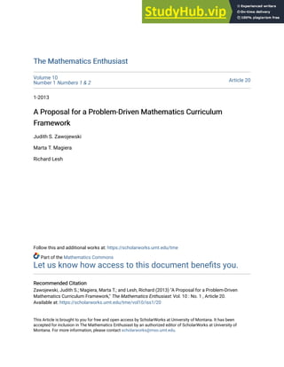 The Mathematics Enthusiast
The Mathematics Enthusiast
Volume 10
Number 1 Numbers 1 & 2 Article 20
1-2013
A Proposal for a Problem-Driven Mathematics Curriculum
A Proposal for a Problem-Driven Mathematics Curriculum
Framework
Framework
Judith S. Zawojewski
Marta T. Magiera
Richard Lesh
Follow this and additional works at: https://scholarworks.umt.edu/tme
Part of the Mathematics Commons
Let us know how access to this document benefits you.
Recommended Citation
Recommended Citation
Zawojewski, Judith S.; Magiera, Marta T.; and Lesh, Richard (2013) "A Proposal for a Problem-Driven
Mathematics Curriculum Framework," The Mathematics Enthusiast: Vol. 10 : No. 1 , Article 20.
Available at: https://scholarworks.umt.edu/tme/vol10/iss1/20
This Article is brought to you for free and open access by ScholarWorks at University of Montana. It has been
accepted for inclusion in The Mathematics Enthusiast by an authorized editor of ScholarWorks at University of
Montana. For more information, please contact scholarworks@mso.umt.edu.
 