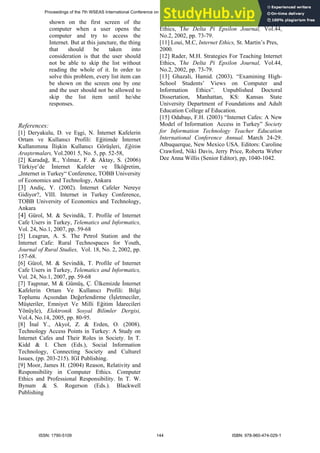 shown on the first screen of the
computer when a user opens the
computer and try to access the
Internet. But at this juncture, the thing
that should be taken into
consideration is that the user should
not be able to skip the list without
reading the whole of it. In order to
solve this problem, every list item can
be shown on the screen one by one
and the user should not be allowed to
skip the list item until he/she
responses.
References:
[1] Deryakulu, D. ve Eşgi, N. İnternet Kafelerin
Ortam ve Kullanıcı Profili: Eğitimde İnternet
Kullanımına İlişkin Kullanıcı Görüşleri, Eğitim
Araştırmaları, Vol.2001 5, No. 5, pp. 52-58,
[2] Karadağ, R., Yılmaz, F. & Aktay, S. (2006)
Türkiye’de İnternet Kafeler ve İlköğretim,
„Internet in Turkey“ Conference, TOBB University
of Economics and Technology, Ankara
[3] Andiç, Y. (2002). İnternet Cafeler Nereye
Gidiyor?, VIII. Internet in Turkey Conference,
TOBB University of Economics and Technology,
Ankara
[4] Gürol, M. & Sevindik, T. Profile of Internet
Cafe Users in Turkey, Telematics and Informatics,
Vol. 24, No.1, 2007, pp. 59-68
[5] Leagran, A. S. The Petrol Station and the
Internet Cafe: Rural Technospaces for Youth,
Journal of Rural Studies, Vol. 18, No. 2, 2002, pp.
157-68.
[6] Gürol, M. & Sevindik, T. Profile of Internet
Cafe Users in Turkey, Telematics and Informatics,
Vol. 24, No.1, 2007, pp. 59-68
[7] Taşpınar, M & Gümüş, Ç. Ülkemizde İnternet
Kafelerin Ortam Ve Kullanıcı Profili: Bilgi
Toplumu Açısından Değerlendirme (İşletmeciler,
Müşteriler, Emniyet Ve Milli Eğitim İdarecileri
Yönüyle), Elektronik Sosyal Bilimler Dergisi,
Vol.4, No.14, 2005, pp. 80-95.
[8] İnal Y., Akyol, Z. & Erden, O. (2008).
Technology Access Points in Turkey: A Study on
İnternet Cafes and Their Roles in Society. In T.
Kidd & I. Chen (Eds.), Social Information
Technology, Connecting Society and Culturel
Issues, (pp. 203-215). IGI Publishing.
[9] Moor, James H. (2004) Reason, Relativity and
Responsibility in Computer Ethics. Computer
Ethics and Professional Responsibility. In T. W.
Bynum & S. Rogerson (Eds.). Blackwell
Publishing
[10] Rader, M.H. Strategies For Teaching Internet
Ethics, The Delta Pi Epsilon Journal, Vol.44,
No.2, 2002, pp. 73-79.
[11] Loui, M.C, Internet Ethics, St. Martin’s Pres,
2000.
[12] Rader, M.H. Strategies For Teaching Internet
Ethics, The Delta Pi Epsilon Journal, Vol.44,
No.2, 2002, pp. 73-79.
[13] Ghazali, Hamid. (2003). “Examining High-
School Students’ Views on Computer and
Information Ethics”. Unpublished Doctoral
Dissertation, Manhattan, KS: Kansas State
University Department of Foundations and Adult
Education College af Education.
[15] Odabaşı, F.H. (2003) “Internet Cafes: A New
Model of Information Access in Turkey” Society
for Information Technology Teacher Education
International Conference Annual. March 24-29.
Albuquerque, New Mexico USA. Editors: Caroline
Crawford, Niki Davis, Jerry Price, Roberta Weber
Dee Anna Willis (Senior Editor), pp, 1040-1042.
Proceedings of the 7th WSEAS International Conference on EDUCATION and EDUCATIONAL TECHNOLOGY (EDU'08)
ISSN: 1790-5109 144 ISBN: 978-960-474-029-1
 
