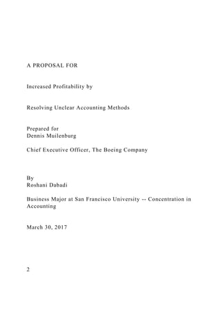 A PROPOSAL FOR
Increased Profitability by
Resolving Unclear Accounting Methods
Prepared for
Dennis Muilenburg
Chief Executive Officer, The Boeing Company
By
Roshani Dabadi
Business Major at San Francisco University -- Concentration in
Accounting
March 30, 2017
2
 