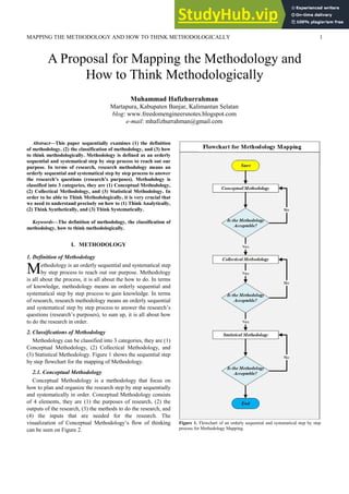 MAPPING THE METHODOLOGY AND HOW TO THINK METHODOLOGICALLY 1
Abstract—This paper sequentially examines (1) the definition
of methodology, (2) the classification of methodology, and (3) how
to think methodologically. Methodology is defined as an orderly
sequential and systematical step by step process to reach out our
purpose. In terms of research, research methodology means an
orderly sequential and systematical step by step process to answer
the research’s questions (research’s purposes). Methodology is
classified into 3 categories, they are (1) Conceptual Methodology,
(2) Collectical Methodology, and (3) Statistical Methodology. In
order to be able to Think Methodologically, it is very crucial that
we need to understand precisely on how to (1) Think Analytically,
(2) Think Synthetically, and (3) Think Systematically.
Keywords—The definition of methodology, the classification of
methodology, how to think methodologically.
I. METHODOLOGY
1. Definition of Methodology
ethodology is an orderly sequential and systematical step
by step process to reach out our purpose. Methodology
is all about the process, it is all about the how to do. In terms
of knowledge, methodology means an orderly sequential and
systematical step by step process to gain knowledge. In terms
of research, research methodology means an orderly sequential
and systematical step by step process to answer the research’s
questions (research’s purposes), to sum up, it is all about how
to do the research in order.
2. Classifications of Methodology
Methodology can be classified into 3 categories, they are (1)
Conceptual Methodology, (2) Collectical Methodology, and
(3) Statistical Methodology. Figure 1 shows the sequential step
by step flowchart for the mapping of Methodology.
2.1. Conceptual Methodology
Conceptual Methodology is a methodology that focus on
how to plan and organize the research step by step sequentially
and systematically in order. Conceptual Methodology consists
of 4 elements, they are (1) the purposes of research, (2) the
outputs of the research, (3) the methods to do the research, and
(4) the inputs that are needed for the research. The
visualization of Conceptual Methodology’s flow of thinking
can be seen on Figure 2.
A Proposal for Mapping the Methodology and
How to Think Methodologically
Muhammad Hafizhurrahman
Martapura, Kabupaten Banjar, Kalimantan Selatan
blog: www.freedomengineersnotes.blogspot.com
e-mail: mhafizhurrahman@gmail.com
M
Figure 1. Flowchart of an orderly sequential and systematical step by step
process for Methodology Mapping.
 