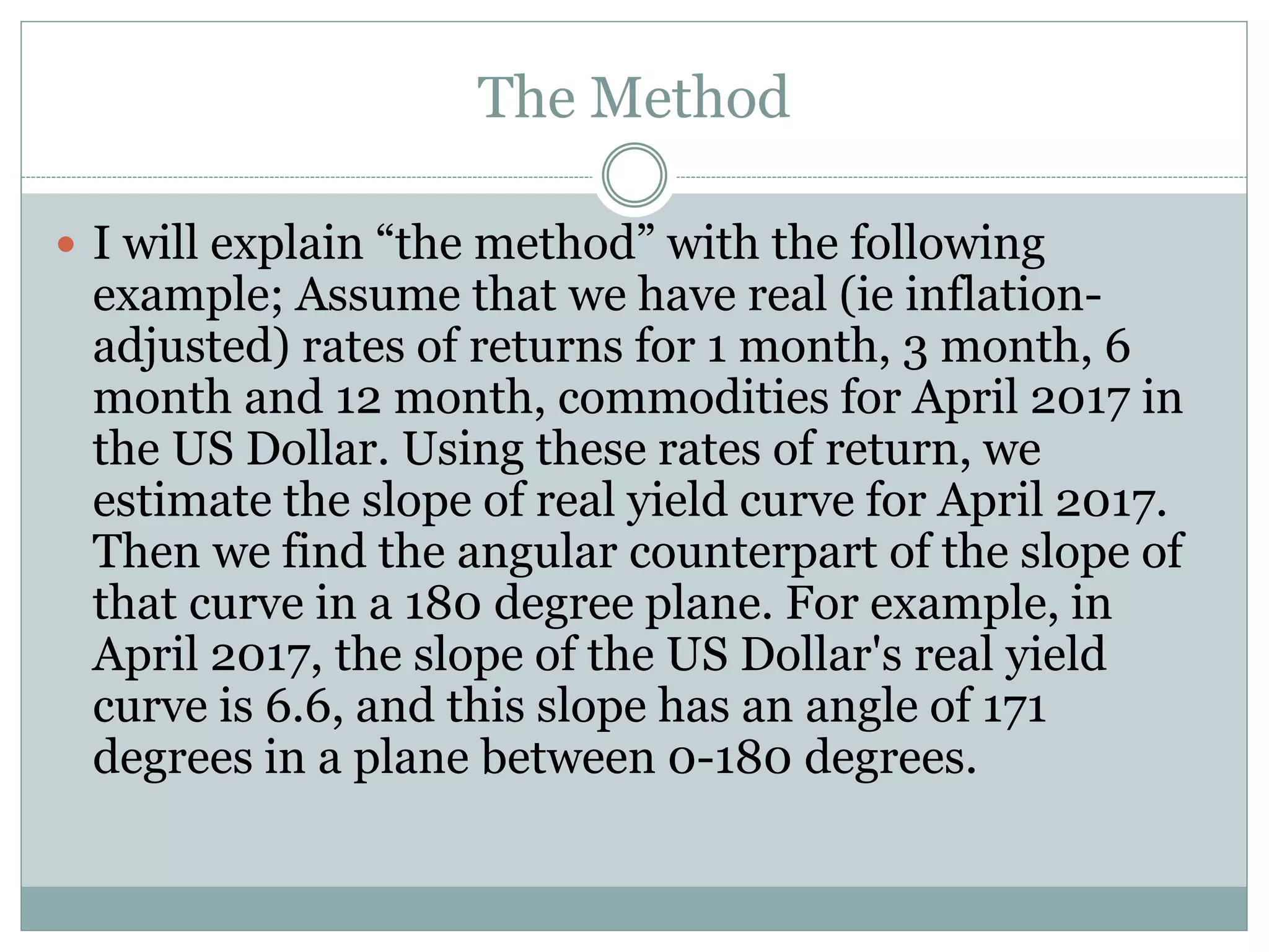 The Method
 I will explain “the method” with the following
example; Assume that we have real (ie inflation-
adjusted) rates of returns for 1 month, 3 month, 6
month and 12 month, commodities for April 2017 in
the US Dollar. Using these rates of return, we
estimate the slope of real yield curve for April 2017.
Then we find the angular counterpart of the slope of
that curve in a 180 degree plane. For example, in
April 2017, the slope of the US Dollar's real yield
curve is 6.6, and this slope has an angle of 171
degrees in a plane between 0-180 degrees.
 