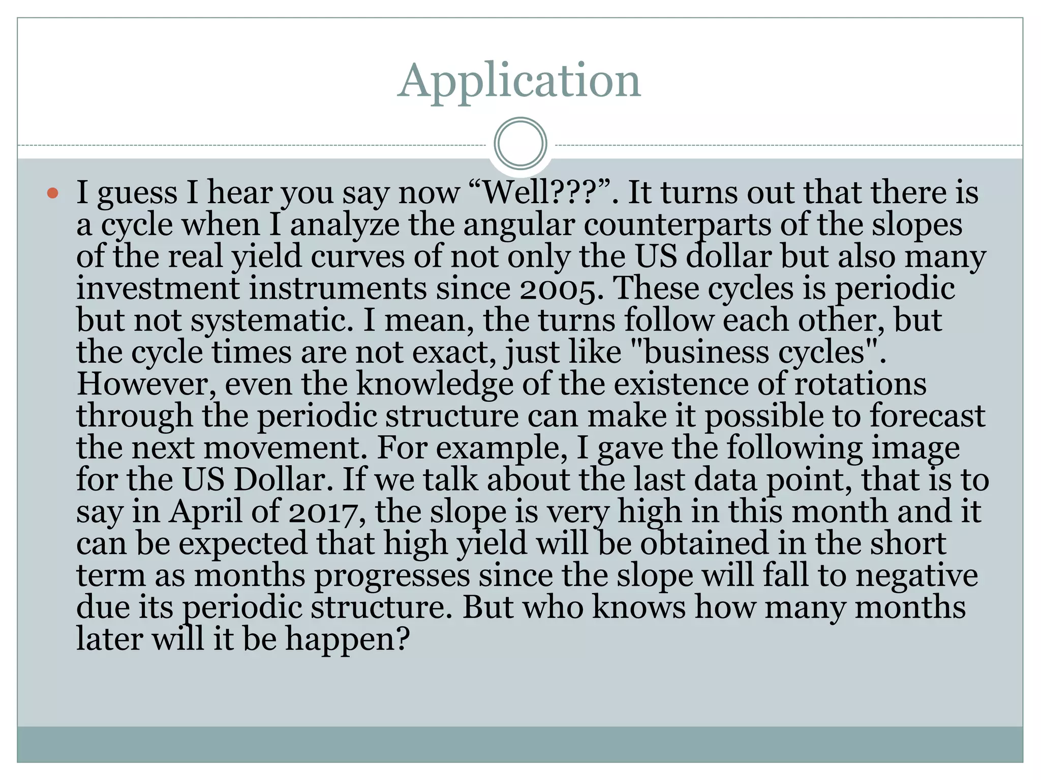 Application
 I guess I hear you say now “Well???”. It turns out that there is
a cycle when I analyze the angular counterparts of the slopes
of the real yield curves of not only the US dollar but also many
investment instruments since 2005. These cycles is periodic
but not systematic. I mean, the turns follow each other, but
the cycle times are not exact, just like "business cycles".
However, even the knowledge of the existence of rotations
through the periodic structure can make it possible to forecast
the next movement. For example, I gave the following image
for the US Dollar. If we talk about the last data point, that is to
say in April of 2017, the slope is very high in this month and it
can be expected that high yield will be obtained in the short
term as months progresses since the slope will fall to negative
due its periodic structure. But who knows how many months
later will it be happen?
 
