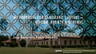 MY PROPOSAL FOR ZAMORANO’S FUTURE –
REFORM, REBIRTH & RENEWAL
Jose Benjamin Falck Zepeda
Creative Commons Attribution 4.0 International License
Jose Benjamin Falck Zepeda 2020
 