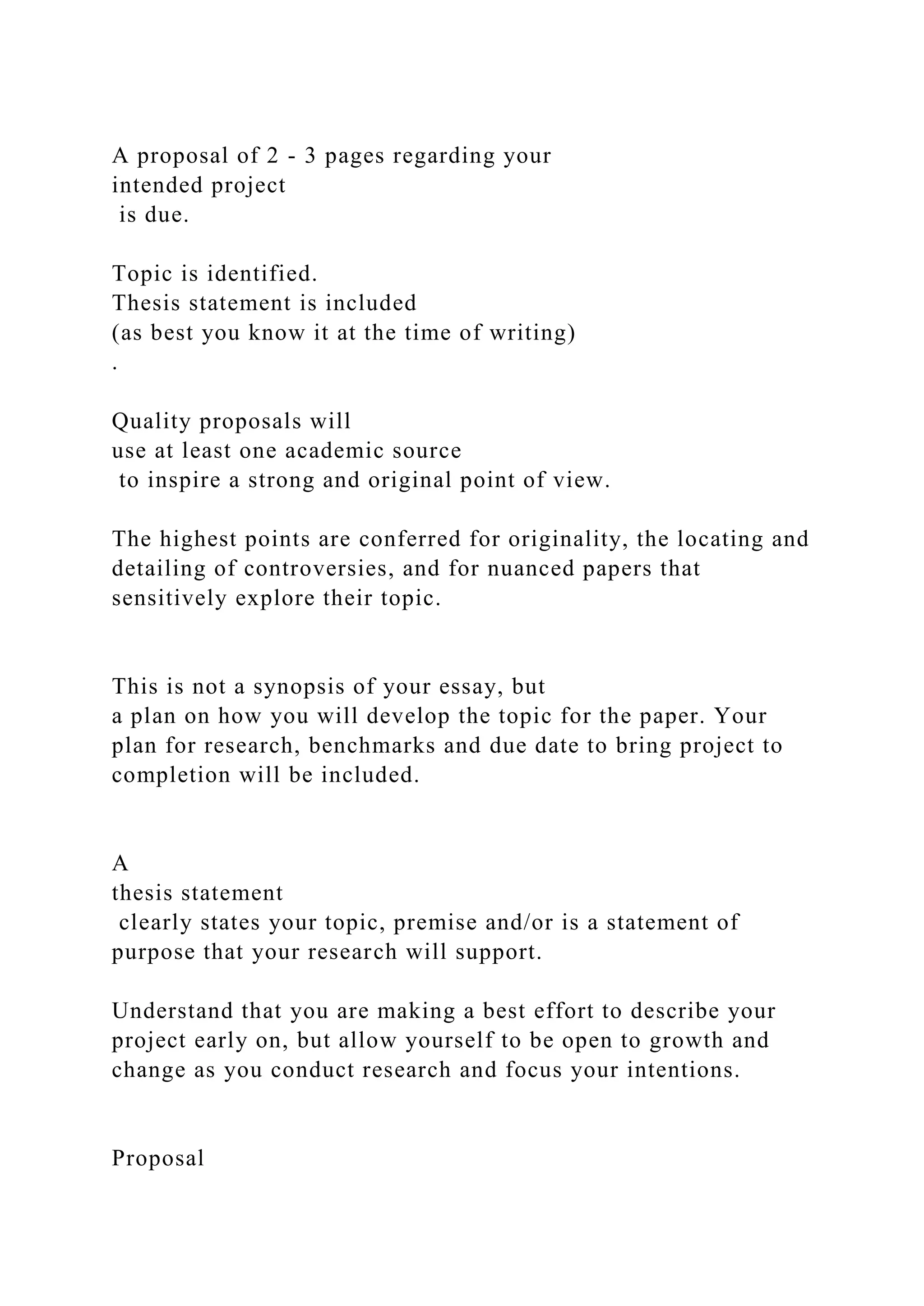 A proposal of 2 - 3 pages regarding your
intended project
is due.
Topic is identified.
Thesis statement is included
(as best you know it at the time of writing)
.
Quality proposals will
use at least one academic source
to inspire a strong and original point of view.
The highest points are conferred for originality, the locating and
detailing of controversies, and for nuanced papers that
sensitively explore their topic.
This is not a synopsis of your essay, but
a plan on how you will develop the topic for the paper. Your
plan for research, benchmarks and due date to bring project to
completion will be included.
A
thesis statement
clearly states your topic, premise and/or is a statement of
purpose that your research will support.
Understand that you are making a best effort to describe your
project early on, but allow yourself to be open to growth and
change as you conduct research and focus your intentions.
Proposal
 