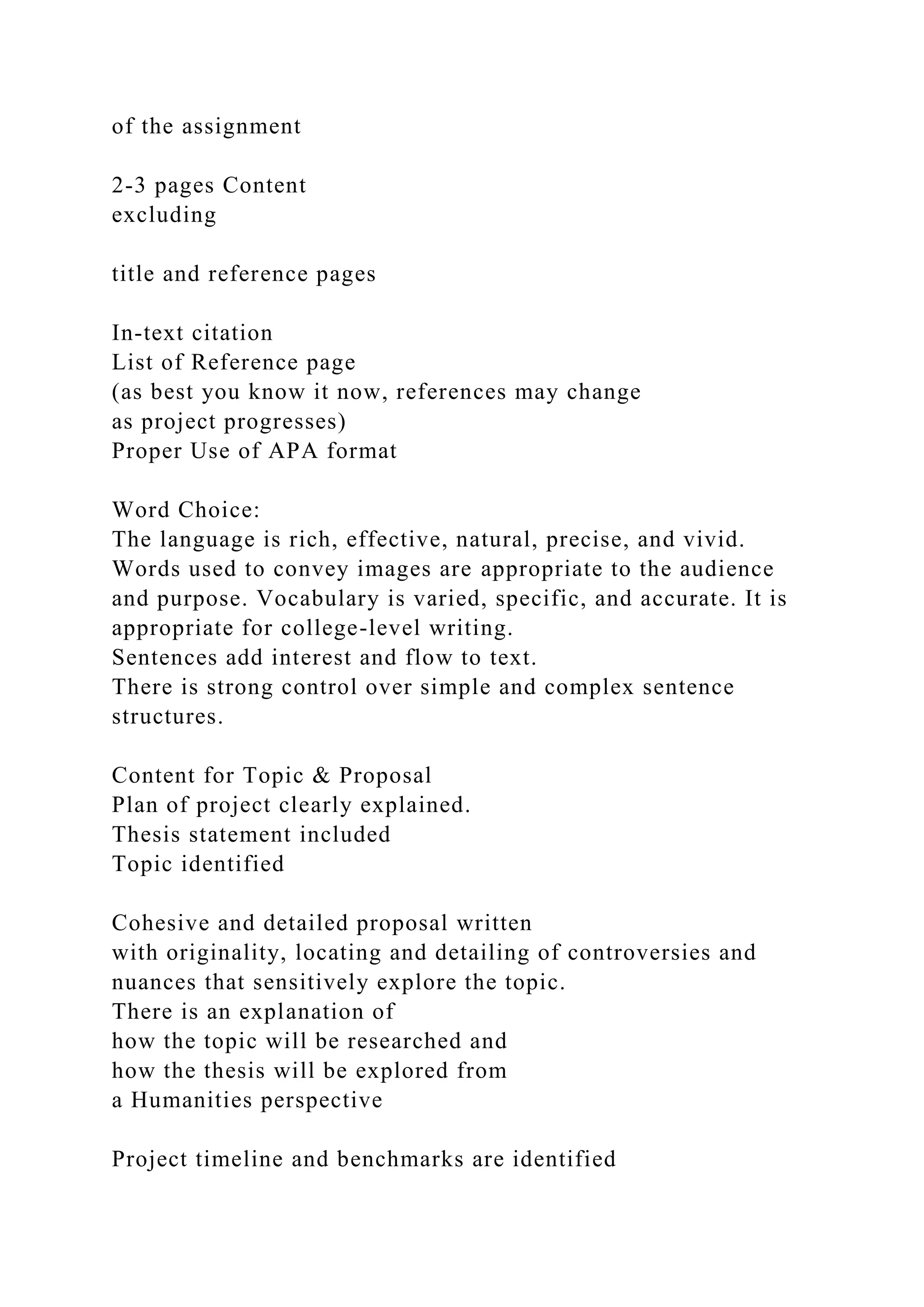 of the assignment
2-3 pages Content
excluding
title and reference pages
In-text citation
List of Reference page
(as best you know it now, references may change
as project progresses)
Proper Use of APA format
Word Choice:
The language is rich, effective, natural, precise, and vivid.
Words used to convey images are appropriate to the audience
and purpose. Vocabulary is varied, specific, and accurate. It is
appropriate for college-level writing.
Sentences add interest and flow to text.
There is strong control over simple and complex sentence
structures.
Content for Topic & Proposal
Plan of project clearly explained.
Thesis statement included
Topic identified
Cohesive and detailed proposal written
with originality, locating and detailing of controversies and
nuances that sensitively explore the topic.
There is an explanation of
how the topic will be researched and
how the thesis will be explored from
a Humanities perspective
Project timeline and benchmarks are identified
 