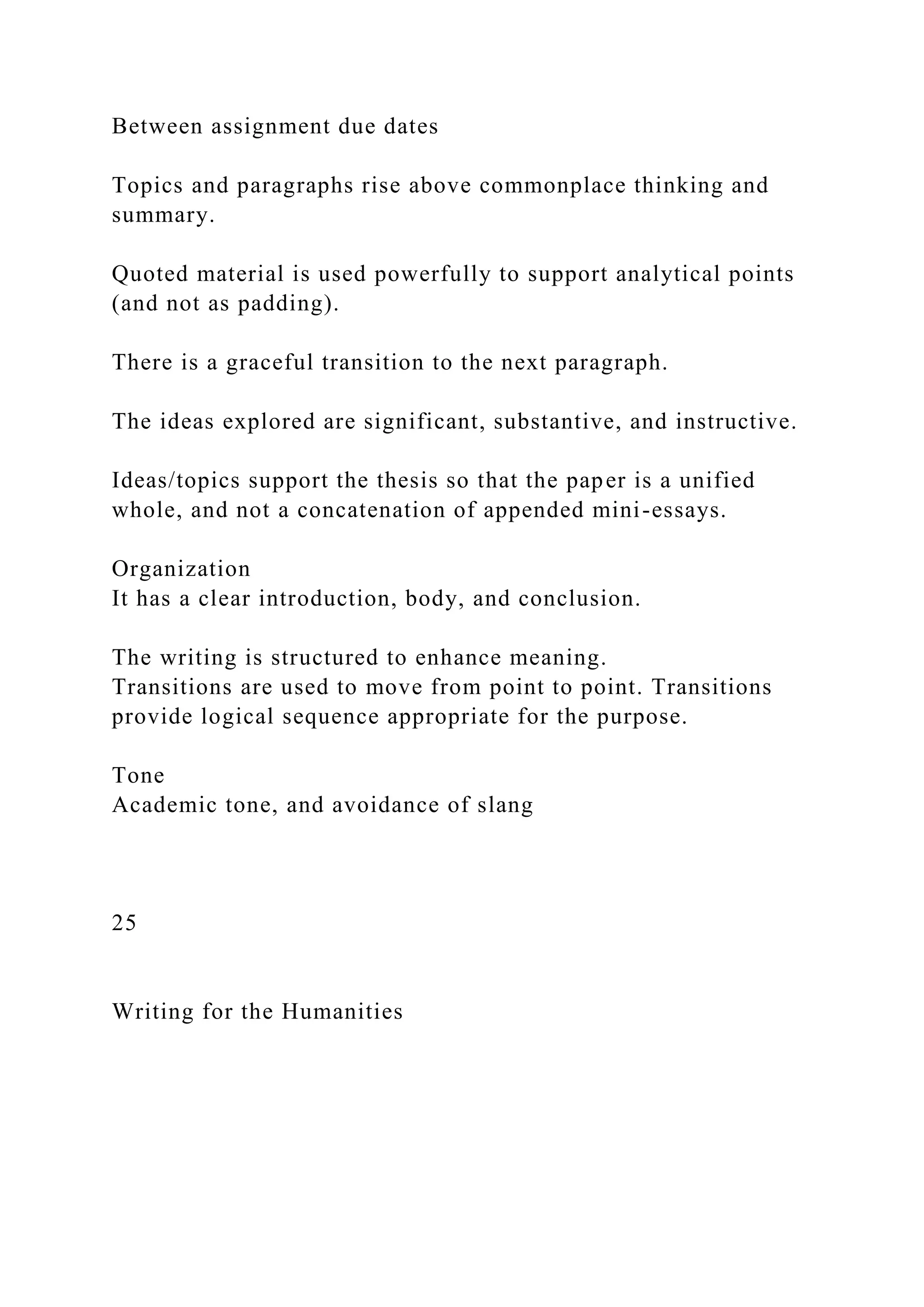 Between assignment due dates
Topics and paragraphs rise above commonplace thinking and
summary.
Quoted material is used powerfully to support analytical points
(and not as padding).
There is a graceful transition to the next paragraph.
The ideas explored are significant, substantive, and instructive.
Ideas/topics support the thesis so that the paper is a unified
whole, and not a concatenation of appended mini-essays.
Organization
It has a clear introduction, body, and conclusion.
The writing is structured to enhance meaning.
Transitions are used to move from point to point. Transitions
provide logical sequence appropriate for the purpose.
Tone
Academic tone, and avoidance of slang
25
Writing for the Humanities
 