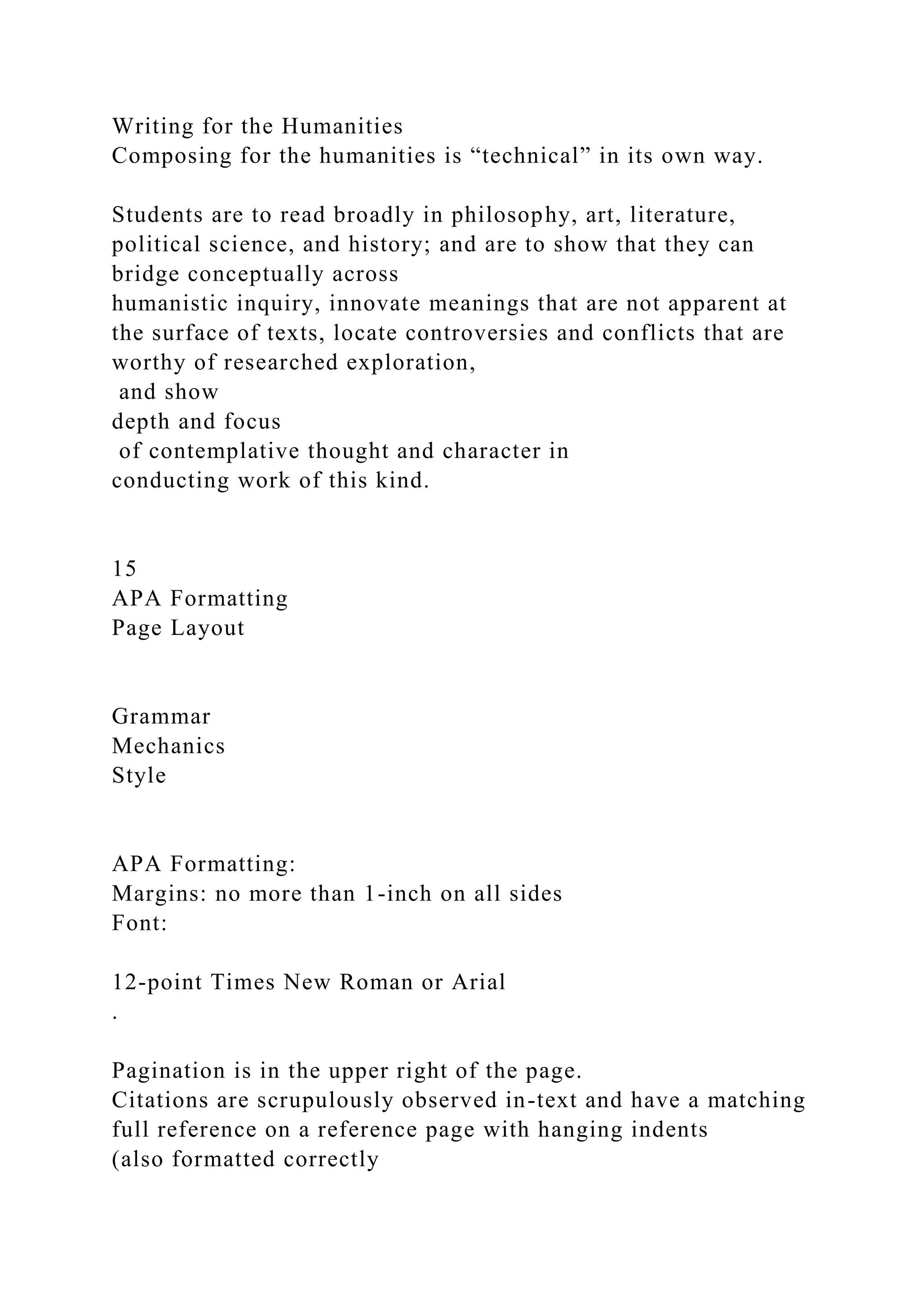 Writing for the Humanities
Composing for the humanities is “technical” in its own way.
Students are to read broadly in philosophy, art, literature,
political science, and history; and are to show that they can
bridge conceptually across
humanistic inquiry, innovate meanings that are not apparent at
the surface of texts, locate controversies and conflicts that are
worthy of researched exploration,
and show
depth and focus
of contemplative thought and character in
conducting work of this kind.
15
APA Formatting
Page Layout
Grammar
Mechanics
Style
APA Formatting:
Margins: no more than 1-inch on all sides
Font:
12-point Times New Roman or Arial
.
Pagination is in the upper right of the page.
Citations are scrupulously observed in-text and have a matching
full reference on a reference page with hanging indents
(also formatted correctly
 