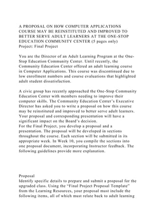 A PROPOSAL ON HOW COMPUTER APPLICATIONS
COURSE MAY BE REINSTITUTED AND IMPROVED TO
BETTER SERVE ADULT LEARNERS AT THE ONE-STOP
EDUCATION COMMUNITY CENTER (5 pages only)
Project: Final Project
You are the Director of an Adult Learning Program at the One-
Stop Education Community Center. Until recently, the
Community Education Center offered an adult learning course
in Computer Applications. This course was discontinued due to
low enrollment numbers and course evaluations that highlighted
adult student dissatisfaction.
A civic group has recently approached the One-Stop Community
Education Center with members needing to improve their
computer skills. The Community Education Center’s Executive
Director has asked you to write a proposal on how this course
may be reinstituted and improved to better serve adult learners.
Your proposal and corresponding presentation will have a
significant impact on the Board’s decision.
For the Final Project, you develop a proposal and a
presentation. The proposal will be developed in sections
throughout the course. Each section will be submitted in its
appropriate week. In Week 10, you compile the sections into
one proposal document, incorporating Instructor feedback. The
following guidelines provide more explanation.
Proposal
Identify specific details to prepare and submit a proposal for the
upgraded class. Using the “Final Project Proposal Template”
from the Learning Resources, your proposal must include the
following items, all of which must relate back to adult learning
 