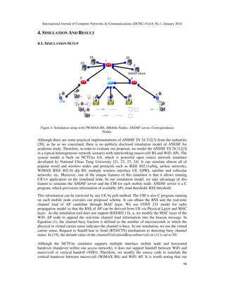International Journal of Computer Networks & Communications (IJCNC) Vol.8, No.1, January 2016
98
4. SIMULATION AND RESULT
4.1. SIMULATION SETUP
Figure 4. Simulation setup with 2WiMAX BS, 4Mobile Nodes, ANDSF server, Correspondence
Nodes.
Although there are some practical implementations of ANDSF TS 24.312[3] from the industries
[20], as far as we concerned, there is no publicly disclosed simulation model of ANDSF for
academic study. Therefore, in order to evaluate our proposal, we model the ANDSF TS 24.312[3]
in a typical heterogeneous network scenario with interworking macro-cell BS and WiFi APs. The
system model is built on NCTUns 6.0, which is powerful open source network simulator
developed by National Chiao Tung University [21, 22, 23, 24]. It can simulate almost all of
popular wired and wireless nodes and protocols such as IEEE 802.11a/b/g, ad-hoc networks,
WiMAX IEEE 802.16 d/p BS, multiple wireless interface UE, GPRS, satellite and vehicular
networks .etc. Moreover, one of the unique features of this simulator is that it allows running
C/C++ application on the simulated node. In our simulation model, we take advantage of this
feature to simulate the ANDSF server and the CM for each mobile node. ANDSF server is a C
program, which provisions information of available APs, load threshold, RSS threshold.
This information can be retrieved by any UE by pull method. The CM is also C program running
on each mobile node executes our proposed scheme. It can obtain the RSS and the real-time
channel load of AP candidate through MAC layer. We use COST 231 model for radio
propagation model so that the RSS of AP can be derived from UE via Physical Layer and MAC
layer. As the simulation tool does not support IEEE802.11k, u, we modify the MAC layer of the
WiFi AP node to append the real-time channel load information into the beacon message. In
Equation (1), the channel busy fraction is defined as the number of microseconds in which the
physical or virtual carrier sense indicates the channel is busy. In our simulation, we use the virtual
carrier sense, Request to Send/Clear to Send (RTS/CTS) mechanism to detecting busy channel
status. In [19], the default value of the channelUtilizationBeaconIntervals in (1) is set to 50.
Although the NCTUns simulator supports multiple interface mobile node and horizontal
handover (handover within one access network), it does not support handoff between WiFi and
macro-cell or vertical handoff (VHO). Therefore, we modify the source code to simulate the
vertical handover between macro-cell (WiMAX BS) and WiFi AP. It is worth noting that our
 