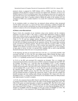 International Journal of Computer Networks & Communications (IJCNC) Vol.8, No.1, January 2016
99
proposed scheme is proposed for 3GPP Cellular (LTE or UMTS) and Wi-Fi. However, the
simulation software NCTUns version 6.0 [18] does not support LTE. Therefore, we have to use
WiMAX instead of LTE for our HetNet model. Since our proposed scheme does not consider any
input from the macro-cell, using WiMAX access instead of LTE does not cause any difference in
the simulation result. Due to a problem related to Mobile IP module of the simulator [21], the
simulation of VHO is not a seamless handover. As a result, UE’s connection is interrupted during
the VHO.
In our simulation model, we evaluate how our proposed scheme performs when unexpected
network failure event occurs e.g. macro-cell base station connection is suddenly disrupted. We
compare the result with the conventional case when conventional WiFi selection is applied. The
criteria to evaluate are the service disruption time and the throughput of UE in such event.
4.2 SIMULATION DESCRIPTION
Figure.4 shows the screenshot of our simulation setup in the simulator and the simulation
parameters are listed in Table I. This setup is a typical WiFi deployment scenario to offload
traffic from cellular network as we described in Figure 1. We arrange a typical WiMAX-WiFi
interworking scenario with two IEEE 802.16e BS1, 2 (Node 5, 6), three 802.11a WiFi AP 1, 2, 3
(Node 14, 15, 22) and four multiple wireless interface UE 1, 2, 3, 4 (Node 7, 9, 16, 18
consecutively) equipped with both WiMAX and WiFi 802.11a interfaces. It is worthy to note that
the node IDs are assigned automatically by the simulation software. We rename them according
to this convention for coherence purpose. The UEs move under the coverage of BS1, 2 toward
WiFi coverage area. All of the UEs have a CM to monitor and control their connectivity. The
ANDSF server (Node2) is located at network carrier’s side and reachable by any UEs regardless
of their point of service. Its role is to provide WiFi candidate APs as well as load and RSS
threshold information when UEs move to one particular location.
At the beginning, the UEs are associated with macro cell; UE 1, 2, 3 associated with BS1; UE4
associated with BS2. At T=5s, the UEs start sending greedy CBR (Constant Bit Rate) traffic
toward the Correspondent Nodes (CN)s (node 23, 24, 25). Figure. 4, 5, 6, 7 show the throughput
of UE 1, 2, 3, 4 gradually increase from T=5s and reach climax at 640KB/s.
At T=16 (s), the BS1 and associated UEs connection are disrupted. This is to simulate the
unexpected network failure event when macro-cell BS is temporary disrupted and only WiFi APs
are available. The Figure 5, 6, 7 (red line) show the throughput of UE 1, 2 and 3 dropping
abruptly from T=16s. The CM of UEs detect the connection failure and execute the proposed
roaming decision procedure. The CM of UEs retrieve information from ANDSF server containing
a list of candidate AP1, 2, and 3 (Node 14, 15, 22). The UEs scan the surrounding area based on
the indicated channel. Since there are 3 candidate APs available, they are ranked based on
channel load, RSS, ANDSF’s priority. The UE1, UE2, UE3 choose AP1, AP2, AP3 for handoff
and start handoff procedure to targeted APs respectively. Figure. 9 shows the UEs complete the
handoff procedure and start sending traffic through corresponded APs. Figure [5-7] show the
throughput of UE1, 2, 3 raising from T=20s because in our simulation model, the VHO procedure
takes approximately 4 seconds to complete.
At T=25s, the connection between BS2 (Node 6) and UE4 (Node 18) is also purposely disrupted
to simulate network failure. Figure.8 shows the traffic of UE4 dropped rapidly from T=25s. The
CM of UE4 carries out similar procedure to handoff to candidate AP3. The CM of UE4 selects
and starts VHO procedure to AP3. Figure.8 shows that the traffic of UE4 going through AP3
starts rising from T=30s. In Figure. 6, 7, 8 (the red line), we notice that the throughput of UE2 is
dropped to 435.66KB/s while the throughput of UE4 only reaches 573.804KB/s at T=30s. The
reason is that UE2, 3, 4 are connected to AP3 sharing 9Mb/s bandwidth of AP3.
 