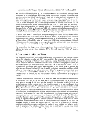 International Journal of Computer Networks & Communications (IJCNC) Vol.8, No.1, January 2016
102
We also notice the improvement of The UE’s overall Quality of Experience (Downlink/Uplink
throughput) in the proposed case. The reason for the improvement is that the proposed scheme
takes into account the ANDSF’s policies, AP’s load, RSS to select preferable candidate AP for
UE while in the conventional case, only RSS is taken into account for selecting AP. As a result,
in the proposed case, the UE selects the AP that has better combined benefit in terms of load and
RSS. As shown in Figure 9, the UEs are evenly distributed to available APs so that UEs can
achieve better throughput. In the conventional case, the UE1, 2, 3 select same AP1 to connect
since it is the nearest one from their location while AP2, 3 remain idle. As shown in Figure [5-7],
after transferring to WiFi, the throughput of UE1, 2, 3 using conventional scheme are much lower
than the proposed scheme. Moreover, the throughput in the conventional case is more fluctuated
due to the contention control mechanism of WiFi AP serving multiple UEs.
At T=25s, when the BS2 connection is disrupted, the proposed scheme also has shorter service
disconnected time due to the similar reason. However, the UE4 in the proposed case has lower
throughput because it selects the same AP3 in both cases. In the proposed case, from T=30s the
AP3 serves both UE2 and UE4 while AP3 only serves UE4 in the conventional case. Although
UE4 experiences lower throughput in the proposed case, other UEs can enjoy better throughput
and the utilization ratio of WiFi APs is higher (2/3 vs 3/3).
We can conclude that the proposed scheme outperforms the conventional scheme in terms of
reducing disrupted service time, increasing UE’s QoE and improving WiFi AP resource
utilization.
5. CONCLUSION AND FUTURE WORK
Our main contribution in this paper is that we proposed a novel monitoring and roaming selection
scheme for enhancing cellular and WiFi interoperability. The proposed scheme is aimed at
exploiting the advantage of WiFi network to support and backup the cellular network not only in
case of congestion but also in unexpected network failure occurrence. In the proposed scheme, we
utilized the channel load metric first defined in IEEE802.11k for our proposed scheme. As far as
we concerned, this channel load has not been considered in any related work. In addition, we
utilize a series of signal level and AP load thresholds to eliminate unqualified candidates, which
reduce the processing time and reduce unnecessary delay. We proposed to append signal level
threshold into the ANDSF OM WLANSP leaf so that UE can easily fetch this information from
ANDSF server. In addition, we also considered the practical implementation of our proposed
scheme.
Therefore, we reviewed the state of the art in 3GPP and IEEE and developed our scheme based
on the ratified IEEE 802.11 k, u and 3GPP TS 23.312 standard so that it can be applicable in
future wireless network. In this paper, we also introduced our simulation model of ANDSF and
vertical handover. Unlike previous works, our simulation model is an end-to-end model from
application to physical layer. We take into account user ‘s mobility and realistic traffic model.
During the simulation process, the ANDSF server and the UE’s connection manager entities
behave and interact corresponding to real-time network events. By using this simulation model,
we evaluated the proposed scheme in a typical heterogeneous network scenario with interworking
macro-cell (WiMAX) and WiFi. The result showed that our proposed scheme can quickly detect
unexpected network event such as network disruption and effectively assists the UE to find
preferable alternative point of service. The connection-disrupted time is reduced and the UE’s
quality of experience (throughput) is generally improved. In our future work, we will further
enhance the proposed scheme and evaluate in more complex network scenario. In this paper, the
network is assumed to support only data-like services. Other types of services, such as voice or a
combination of different services could also be studied. A more realistic user behavior model
could be employed. The robustness of the results can be analyzed by varying some system
parameters such as hotspot radius and hotspot position.
 
