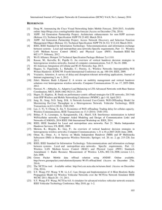 International Journal of Computer Networks & Communications (IJCNC) Vol.8, No.1, January 2016
103
REFERENCES
[1] Doug W, Announcing the Cisco Visual Networking Index Mobile Forecast, 2010-2015, Available
online: http://blogs.cisco.com/tag/mobile-data-forecast (Access on December 27th, 2014).
[2] 3GPP. 3rd Generation Partnership Project; Architecture enhancements for non-3GPP accesses
(Release 12); Technical Specification 3GPP TS 23.402; March 2014.
[3] 3GPP. 3rd Generation Partnership Project; Access Network Discovery and Selection Function
Management Object (Release 12); Technical Specification 3GPP TS 24.312; V12.4.0; March 2014.
[4] IEEE, IEEE Standard for Information Technology- Telecommunications and information exchange
between systems- Local and metropolitan area networks-Specific requirements, Part 11: Wireless
LAN Medium Access Control (MAC) and Physical Layer (PHY) Standards IEEE Std
802.11™. February, 2012.
[5] Wi-Fi Alliance; Hotspot 2.0 Technical Specification Package (Release 2);v1.0.0.
[6] Kassar, M.; Kervella; B.; Pujolle G. An overview of vertical handover decision strategies in
heterogeneous wireless networks, Journal of computer communications, Vol.37, No.10. 2008.
[7] 4G Americas; Integration of Cellular and Wi-Fi Networks; Sep, 2013;
[8] Hugues, S.; Figueiredo, L.; Rabadão, C.; Pereira, A.; Wireless Networks Interoperability-Wifi
Wimax Handover. ICSNC'09. Fourth International Conference on, pp. 100-104. IEEE, 2009.
[9] Voyiatzis; Artemios; A survey of delay-and disruption-tolerant networking applications, Journal of
Internet engineering 5, no. 1, 2012.
[10] Zekri; Mariem; Badii J.;Djamal Z. A review on mobility management and vertical handover
solutions over heterogeneous wireless networks. Computer Communications 35, no. 17, 2055-2068,
2012.
[11] Noroozi, N. ; Abbasfar, A.; Adaptive Load Balancing in LTE-Advanced Networks with Base Station
Coordination, NICT, ISSN:1882-5621/13, 2013.
[12] Hagos, D.; Kapitza, .R; Study on performance-centric offload strategies for LTE networks, 2013 6th
Joint IFIP Wireless and Mobile Networking Conference (WMNC), pp.1-10, April 2013.
[13] Jung, B.; Song, N.O; Sung, D.K. A Network-Assisted User-Centric WiFi-Offloading Model for
Maximizing Per-User Throughput in a Heterogeneous Network. Vehicular Technology, IEEE
Transactions on 63.4 (2014): 1940-1945.
[14] Lee, J.; Yi, Y; Chong, S.; Jin, Y. Economics of WiFi offloading: Trading delay for cellular capacity.
Wireless Communications, IEEE Transactions on 13.3 (2014): 1540-1554.
[15] Bithas, P. S.; Lioumpas, A; Karagiannidis, J.K.; Sharif, S.B. Interference minimization in hybrid
WiFi/cellular networks. Computer Aided Modeling and Design of Communication Links and
Networks (CAMAD), 2014 IEEE 19th International Workshop on. IEEE, 2014.
[16] IEEE; IEEE Standard for Local and metropolitan area networks. Part 21: Media Independent
Handover Services; US; IEEE; 2009.
[17] Meriem, K.; Brigitte, K.; Guy, P.; An overview of vertical handover decision strategies in
heterogeneous wireless networks; Computer Communications; v.31 n.10; p.2607-2620; June; 2008.
[18] Omar, K.; Omar, A.; A Survey on Media Independent Handover (MIH) and IP Multimedia
Subsystem (IMS) in Heterogeneous Wireless Networks; Springer; vol. 20; no. 2; pp. 215-228; Jun
2013.
[19] IEEE; IEEE Standard for Information Technology- Telecommunications and information exchange
between systems- Local and metropolitan area networks- Specific requirements, Part 11:
Wireless LAN Medium Access Control (MAC) and Physical Layer (PHY) Standards
Amendment 1: Radio Resource Measurement of Wireless LANs, 802.11k-2008.;version 1.2.1;
July 2008.
[20] Green Packet Mobile data offload solution using ANDSF. Online available:
http://www.greenpacket.com/solutions/dynamic-Wi-Fi-offload.html (Access on December 27th,
2014).
[21] The NCTUns tool. Available online: http://nsl.csie.nctu.edu.tw/nctuns.html. (Access on December
27th, 2014).
[22] S.Y. Wang; P.F. Wang; Y.W. Li; L.C. Lau; Design and Implementation of A More Realistic Radio
Propagation Model for Wireless Vehicular Networks over the NCTUns Network Simulator IEEE
WCNC 2011; March 28 – 31; 2011.
[23] S.Y. Wang; P.F. Wang; NCTUns 6.0: A simulator for advanced wireless vehicular network research;
IEEE Vehicular Technology Conference; May 2010; pp. 1–2.
 
