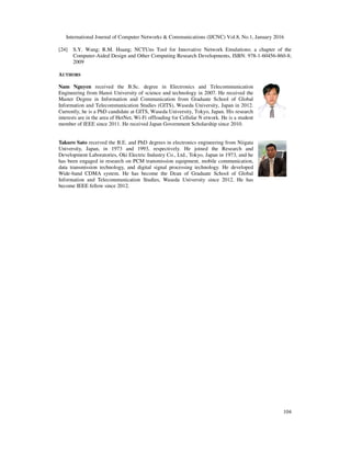 International Journal of Computer Networks & Communications (IJCNC) Vol.8, No.1, January 2016
104
[24] S.Y. Wang; R.M. Huang; NCTUns Tool for Innovative Network Emulations; a chapter of the
Computer-Aided Design and Other Computing Research Developments, ISBN: 978-1-60456-860-8;
2009
AUTHORS
Nam Nguyen received the B.Sc. degree in Electronics and Telecommunication
Engineering from Hanoi University of science and technology in 2007. He received the
Master Degree in Information and Communication from Graduate School of Global
Information and Telecommunication Studies (GITS), Waseda University, Japan in 2012.
Currently, he is a PhD candidate at GITS, Waseda University, Tokyo, Japan. His research
interests are in the area of HetNet, Wi-Fi offloading for Cellular N etwork. He is a student
member of IEEE since 2011. He received Japan Government Scholarship since 2010.
Takuro Sato received the B.E. and PhD degrees in electronics engineering from Niigata
University, Japan, in 1973 and 1993, respectively. He joined the Research and
Development Laboratories, Oki Electric Industry Co., Ltd., Tokyo, Japan in 1973, and he
has been engaged in research on PCM transmission equipment, mobile communication,
data transmission technology, and digital signal processing technology. He developed
Wide-band CDMA system. He has become the Dean of Graduate School of Global
Information and Telecommunication Studies, Waseda University since 2012. He has
become IEEE fellow since 2012.
 