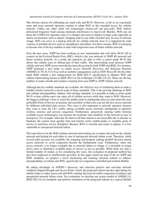 International Journal of Computer Networks & Communications (IJCNC) Vol.8, No.1, January 2016
88
The obvious choices for offloading are small cells and Wi-Fi. However, as far as we concerned,
more and more network operators commit to adopt WiFi as the extended access for cellular
network. Unlike any other small cell technologies (femto-cell and pico-cell), WiFi utilizes
unlicensed frequency band causing minimum interference to macro-cell. Besides, WiFi can cut
down the CAPEX for operators since it is cheaper and easier to deploy in large scale especially in
indoor environment such as airport, shopping mall or any other crowded area. In case of network
outage, WiFi can serve as a backup network for cellular network since it is supported by wide
varieties of portable devices such as smartphones and tablets. For these reasons, WiFi is emerging
to become one of the key enablers to deal with congestion issue of future cellular network.
Over the past years, 3GPP has been working on new functionality that will allow Wi-Fi AP to
connect on the Evolved Packet Core (EPC), which is the core network of 3GPP 4G network and
future wireless network. As a result, the operators are able to offer a carrier grade Wi-Fi that
allows the cellular users to offload part of their traffic. The interworking issue between 3GPP
cellular and non-3GPP access network has been discussing by both 3GPP and IEEE. For instance,
3GPP proposed a new entity so called Access Network Discovery and Selection Function
(ANDSF) or TS 24.312 [3] as well as mobility management such as GTP, Proxy IP. On the other
hand, IEEE ratified a new enhancement for IEEE 802.11 specification to enhance WiFi and
cellular interworking known as IEEE 802.11u [4] or Hotspot 2.0 (HS 2.0) [5]. These are the key
enablers to make smooth and seamless roaming from non-3GPP to 3GPP cellular network.
Although the key enabler standards are available, the effective way of combining them to make a
reliable wireless network is out of scope of these standards. This is the next big challenge in WiFi
and cellular interoperability. Indeed, with existing standards, it is possible to make a carrier grade
Wi-Fi so that cellular users can enjoy all of cellular services while they roam to WiFi. However,
the biggest challenge is how to assist the mobile node to intelligently discover and select the most
preferable Point of Service at anytime and anywhere so that users can use the best access network
for different individual data service. This issue is also important to network operators because
they want to steer the UE’s traffic among available access networks intelligently to optimize
wireless resource and prevent congestion. Furthermore, proactively steering traffic between
available access technologies can increase the resilience and reliability of the network in case of
emergency. For example, when the 4G macro-cell base station is not accessible due to disaster or
blackout, the system must quickly find and transfer active mobile-nodes to available point of
service to minimize service disruption. Because WiFi is versatile and easily to deploy, it is less
vulnerable to unexpected network failure.
The main drivers for the WiFi-cellular network interworking are to reduce the load on the cellular
network and backup for each other in case of unexpected network failure event. Therefore, while
several radio accesses are available, the assigning and properly making handoff decision among
access networks to avoid congestion become the fundamental issue. Furthermore, when one
access network is no longer available due to network failure or outage, it is desirable to assign
active users to alternative available point of service as fast as possible. While there are only a
limited number of studies so far considering this issue, the evaluation of proposed method has
also been neglected or insufficiently provided. In this paper, based on state of the art 3GPP and
IEEE standards, we propose a novel monitoring and roaming selection scheme to enhance
interoperability of cellular and WiFi, specifically for congestion-controlled and resilient HetNet.
By taking advantage of ANDSF’s discovery and selection policies and real-time network
condition (Signal Strength and Access Point’s load), the proposed scheme decides right timing for
mobile nodes to make macro-cell and WiFi roaming decision for traffic congestion avoidance and
unexpected network failure event. For evaluation, we develop our system model of ANDSF [3],
IEEE 802.11k [4] standards and perform simulation of the proposed scheme in a typical HetNet
 
