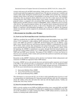International Journal of Computer Networks & Communications (IJCNC) Vol.8, No.1, January 2016
89
scenario with macro-cell and WiFi interworking. Unlike previous works, our simulation model is
an end-to-end model from application to physical layer. We take into account user ‘s mobility and
realistic traffic model. During the simulation process, the ANDSF server and the UE’s connection
manager entities behave and interact corresponding to real-time network events. The simulation
result shows that our proposed scheme effectively assists the UE to make macro-cell and WiFi
roaming decision when cellular network failure occurs namely, disrupted connection event. The
proposed scheme is compared with conventional WiFi steering strategy (WiFi always has the
highest priority and WiFi selection is based on RSS/SINR), which is adopted by most of existing
smart devices. By using the proposed scheme, the UE quickly detects unexpected network event
and selects the preferable point of service so that service disruption time is reduced and UE’s
Quality of experience (downlink/uplink throughput) is less affected. In addition, the proposed
scheme also prevents network congestion by dynamically steering active UEs to available point
of services.
2. BACKGROUND AND RELATED WORKS
2.1. 3GPP ACCESS NETWORK DISCOVERY AND SELECTION FUNCTION
3GPP has considered the non-3GPP and 3GPP cellular network interworking issues since 3GPP
release 8 [2]. It proposed a tight-coupling All-IP architecture that integrates non-3GPP radio
access with 3GPP core network so called EPC (Evolved Packet Core) [2]. In addition, a new
entity, Access Network Discovery and Selection Function (ANDSF) is standardized in the 3GPP
TS 23.312[3], which contains data management and control functionality to provide necessary
access network discovery and selection assistance to the UE as per the operator’s policy. From
the beginning, the ANDSF is standardized as an entity, through which the network operator can
provide inter-system mobility policies. It is a 3GPP approach for controlling offloading between
3GPP and non-3GPP access networks. The purpose of the ANDSF is to assist user devices to
discover access networks in their vicinity and to provide rules (policies) to prioritize and manage
connections to all networks.
Researches on the ANDSF’s functions and its role have not finalized, further enhancements and
extensions of ANDSF are expected in future 3GPP releases.
In essence, ANDSF serves as the network discovery and selection policy repository server located
at the EPC of the network provider. It communicates with the UEs over the standardized S14
interface. This interface (defined in TS 23.402 [2]) enables dynamic provision of information to
the UE for access network discovery and selection classified as three set of information:
• Intersystem Mobility Policy (ISMP)
• Access Network Discovery Information
• Inter System Routing Policy (ISRP)
This information is to provision the UE a set of rules to select preferable point of service as well
as routing policies for multi-homing UE. Upon provisioned with these rules, the UE continuously
checks the validity of the rules and selects the valid one with the highest priority. Validity can
include date, time of day, location.
2.2. IEEE STANDARDS FOR 3GPP INTERWORKING
IEEE is actively working on non-3GPP and 3GPP interworking issues, especially WiFi and 3GPP
interworking. It ratified an amendment for IEEE 802.11 standard known as IEEE802.11u [4]. The
aim of this amendment is to make roaming from WiFi to 3GPP cellular network as smooth and
seamless as roaming inside cellular network.
 