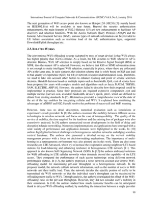 International Journal of Computer Networks & Communications (IJCNC) Vol.8, No.1, January 2016
90
The next generation of WiFi access point also known as Hotspot 2.0 (HS2.0) [5] (mainly based
on IEEE802.11u) will be available in near future. Beyond the security authentication
enhancements, the main features of HS2.0 Release 1[5] are new enhancements to facilitate AP
discovery and selection functions. With the Access Network Query Protocol (ANQP) and the
Generic Advertisement Service (GAS), various types of network information can be provided to
UE before association such as real-time load of the AP, authentication type, supported
Downlink/Uplink throughput etc.
2.3. RELATED WORKS
The conventional WiFi offloading strategy (adopted by most of smart device) is that WiFi always
has higher priority than 3G/4G cellular. As a result, the UE switches to WiFi whenever AP is
detected. Besides, WiFi AP selection is simply based on the Receive Signal Strength (RSS) or
SINR, thus the nearest AP is selected. However, we believe that RSS or SINR information alone
is not enough to make intelligent WiFi selection, especially in place, where there are collocated
APs at the same area. In such scenario, the selection scheme that is solely based on RSS can lead
to bad quality of experience (QoE) for UE or network resource underutilization issue. Therefore,
we need to take into account other factors to enhance roaming and point of service selection
decision. Handoff decision based on multiple inputs such as bandwidth, QoS, cost of service have
been proposed for years with complex models and algorithms such as fuzzy MADM, TOPSIS,
SAW, ELECTRE, AHP [6]. However, the authors failed to describe how their proposal could be
implemented in practice. Since their proposals are required expensive computation cost and
multiple metrics (service cost, available bandwidth, device’s speed, jitter), which are difficult to
obtain from existing standards. In [7], 4GAmericas provided a comprehensive view of the state of
the art of the key enablers for integrating cellular and WiFi. It explained how combining the
advantages of ANDSF and HS2.0 could resolve the problems of macro-cell and WiFi roaming.
However, there was no detail description, numerical evaluation such as simulations or
experiment’s result provided. In [8] the authors examined the mobility between different access
technologies in wireless networks and focus on the case of interoperability. The quality of the
service of mobility, the time required for the handover and the existing loss of packages were also
extensively analysed. In [9] authors summarized recent developments in the field of delay and
disruption tolerant networking. Numerous implementations and applications have emerged with a
wide variety of performance and application domains were highlighted in the works. In [10]
authors highlighted technical challenges in heterogeneous wireless networks underlying seamless
vertical handover. The authors also presented a detailed survey on the vertical mobility
management process with a focus on decision-making mechanisms. The importance of multi-
homing in a heterogeneous environment was also pointed out in this work. There are also some
researches on LTE-Advanced, which try to increase the cooperation among neighbour LTE based
stations for load-balancing and enhancing resilience in homogeneous LTE network [11]. This
approach is also known Self Organizing Network (SON). In [12] the authors addressed solutions
for WiFi offloading in LTE cellular networks when demands exceed the capability of the LTE
access. They compared the performance of each access technology using different network
performance metrics. In [13], the authors proposed a novel network-assisted user-centric WiFi-
offloading model for maximizing per-user throughput in a heterogeneous network. In the
proposed model, the network collects network information, such as the number of users in WiFi
networks and their traffic load. Then, the network decides the specific portion of traffic to be
transmitted via WiFi networks so that the individual user’s throughput can be maximized by
offloading more traffic to WiFi. Through analysis, the authors investigated the effect of the WiFi-
offloading ratio on the per-user throughput. However, they did not consider user’s mobility in
their simulation. In [14], the authors studied how much economic benefits can be anticipated
thank to delayed WiFi offloading method, by modelling the interaction between a single provider
 