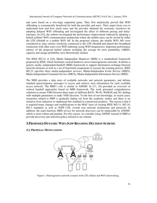 International Journal of Computer Networks & Communications (IJCNC) Vol.8, No.1, January 2016
91
and users based on a two-stage sequential game. They first analytically proved that WiFi
offloading is economically beneficial for both the provider and users. Their major focus was to
understand how and how much users and the provider obtained the economic incentives by
adopting delayed WiFi offloading and investigated the effect of different pricing and delay-
tolerance. In [15], the authors investigated the performance improvement induced by adopting a
hybrid cellular/ WiFi communication architecture where the mobile users can be served by either
the LTE eNodeB or a mobile WiFi AP. In the proposed scheme, the mobile WiFi APs were
considered as relay entities wirelessly connected to the LTE eNodeB and shared this broadband
connection with other users over WiFi tethering (using WiFi frequencies). Important performance
metrics of the proposed hybrid scheme including the average bit error probability (ABEP),
capacity and outage probability were theoretically studied.
The IEEE 802.21 in [16], Media Independent Handover (MIH) is a standardized framework
proposed by IEEE, which facilitates vertical handover across heterogeneous networks. It defines a
generic media- independent-handoff (MIH) framework to support information exchange between
network elements as well as a set of functional components to execute the roaming process. IEEE
802.21 specifies three media-independent services. Media-Independent Event Service (MIES),
Media Independent Command Service (MICS), Media-Independent Information Service (MIIS).
The MIIS provides a data store of available networks and network parameters, and defines
standard query/response messages to access and retrieve such information for each available
access network. The MIIS’s role is similar to ANDSF. In [17, 18] provided an overview of
vertical handoff approaches based on MIH framework. The work presented comprehensive
solutions to ensure VHO between three types of different RATs: Wi-Fi, WiMAX and 3G, dealing
with multiple parameters to make VHO decision. To the best of our knowledge, in recent years,
researches related to MIH is gradually fading out from the academic studies and there is no
initiative from industries to implement this standard in commercial products. The reason is that it
is required many changes and modifications to the MAC layer of existing IEEE 802.11, 802.16,
802.3 standards as well as 3GPP LTE, overall core network architecture and protocols. In
addition, the main function, MIIS service for network discovery can be replaceable by ANDSF,
which is more robust and popular. For this reason, we consider using ANDSF instead of MIH to
provide discovery and selection policy utilized in our scheme.
3.PROPOSED DYNAMIC WIFI-3GPP ROAMING DECISION SCHEME
3.1. PROPOSAL MOTIVATIONS
WiFi AP
EnodeB EnodeB
PDN GW
Packet Core(EPC)
Trunk
Figure 1. Heterogeneous network scenario with LTE cellular and WiFi interworking.
 