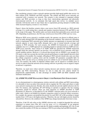 International Journal of Computer Networks & Communications (IJCNC) Vol.8, No.1, January 2016
92
Our considering scenario is that a network operator provides high-speed mobile data service via
both cellular (LTE, WiMAX) and WiFi networks. The cellular and WiFi access networks are
connected with a common core network. The scenario is also extended to separated cellular
carriers and WiFi providers as long as they have interworking agreement and physically
interconnected network. As we anticipate that high speed data service via multiple access
networks will become norm in near future due to exponential growing demand of mobile data
while licensed frequency resource is very limited.
Figure.1 shows the baseline scenario when a user moves from LTE network to a WiFi network
coverage. It is worth noting that a smooth and seamless transition between LTE and WiFi is not
in the scope of this paper. The mobile nodes can freely decide their preferable access network and
APs. Depending on preferences, the UEs may switch access from LTE to WiFi and vice versa.
Whenever WiFi access network is available nearby, the operator can choose to offload some or
all of its traffic through WiFi AP depending on the network condition. This selectively offloading
traffic to legitimated WiFi networks gives mobile operators an opportunity to increase their total
network capacity to meet rising traffic demands and a way to extend network coverage and
capacity to WiFi networks. For such scenario, the ANDSF [3] framework is a well suitable
candidate since it is a 3GPP approach for controlling handover operation between 3GPP and non-
3GPP access networks. Since release 8 of 3GPP, 3GPP has specified the ANDSF framework
through which the network operator can provide a list of preferred access networks with inter-
system mobility policies. However, it is proved that relying sole on ANDSF is not enough [12],
UE needs to take into account the real time network performance to make handoff decision when
the condition is favourable. For example, offloading to WiFi network should only carry out when
the cellular congestion is getting worse and the available AP guarantees acceptable QoS. In
addition, WiFi can also serve as a backup access for cellular in case of network failure and vice
versa. For instance, the traffic of impaired cellular nodes can be steered to available point of
service in order to keep the network service running with low or possibly even no negative impact
to end user’s experience.
Therefore, we need more robust network roaming decision and selection scheme to enhance
cellular and WiFi interworking. Because we aim to make the new scheme should be
pragmatically implementable, we take advantage of ratified 3GPP and IEEE standards with
minimum modification.
3.2. ANDSF WLANSP MANAGEMENT OBJECT AND PROPOSED NEW ENHANCEMENT
As we aforementioned, in a heterogeneous wireless network with cellular and WiFi interworking,
it is desirable to have an entity from network side to regulate the UEs when and where to make
cross network roaming decision. Besides, this entity should also provide rightful selection rule for
UEs. For instance, only legitimate AP (AP belongs to operator or operator who has roaming
agreement) should be selected. These are main functions of ANDSF described in 3GPP
documents [3]. However, as described in [3], the ANDSF’s selection policy for access network is
rather static, which is not helpful for dynamic congestion control or network failure occurrence.
For example, the operator can predefine the priority for each WiFi AP or BS according to integer
number from 1-255 (one is the highest priority). Therefore, the one with higher priority should be
selected first. However, the condition of the AP/BS may change dynamically from time to time.
Therefore, if the UE only relies on the ANDSF selection rule, it might be degraded the end-user
experience in certain cases (The AP is too far away, or it is overloaded). In our proposal,
ANDSF’s selection policies is used to help the UE obtain available and legitimate AP’s list. It can
also control the number of UE that can roaming to WiFi by providing load and RSS thresholds.
 