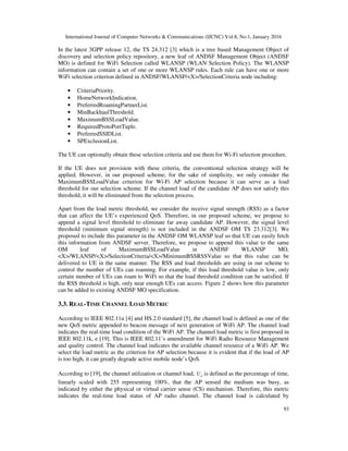 International Journal of Computer Networks & Communications (IJCNC) Vol.8, No.1, January 2016
93
In the latest 3GPP release 12, the TS 24.312 [3] which is a tree based Management Object of
discovery and selection policy repository, a new leaf of ANDSF Management Object (ANDSF
MO) is defined for WiFi Selection called WLANSP (WLAN Selection Policy). The WLANSP
information can contain a set of one or more WLANSP rules. Each rule can have one or more
WiFi selection criterion defined in ANDSF/WLANSP/<X>/SelectionCriteria node including:
• CriteriaPriority.
• HomeNetworkIndication.
• PreferredRoamingPartnerList.
• MinBackhaulThreshold.
• MaximumBSSLoadValue.
• RequiredProtoPortTuple.
• PreferredSSIDList.
• SPExclusionList.
The UE can optionally obtain these selection criteria and use them for Wi-Fi selection procedure.
If the UE does not provision with these criteria, the conventional selection strategy will be
applied. However, in our proposed scheme, for the sake of simplicity, we only consider the
MaximumBSSLoadValue criterion for Wi-Fi AP selection because it can serve as a load
threshold for our selection scheme. If the channel load of the candidate AP does not satisfy this
threshold, it will be eliminated from the selection process.
Apart from the load metric threshold, we consider the receive signal strength (RSS) as a factor
that can affect the UE’s experienced QoS. Therefore, in our proposed scheme, we propose to
append a signal level threshold to eliminate far away candidate AP. However, the signal level
threshold (minimum signal strength) is not included in the ANDSF OM TS 23.312[3]. We
proposed to include this parameter in the ANDSF OM WLANSP leaf so that UE can easily fetch
this information from ANDSF server. Therefore, we propose to append this value to the same
OM leaf of MaximumBSSLoadValue in ANDSF WLANSP MO,
<X>/WLANSP/<X>/SelectionCriteria/<X>/MinimumBSSRSSValue so that this value can be
delivered to UE in the same manner. The RSS and load thresholds are using in our scheme to
control the number of UEs can roaming. For example, if this load threshold value is low, only
certain number of UEs can roam to WiFi so that the load threshold condition can be satisfied. If
the RSS threshold is high, only near enough UEs can access. Figure 2 shows how this parameter
can be added to existing ANDSF MO specification.
3.3. REAL-TIME CHANNEL LOAD METRIC
According to IEEE 802.11u [4] and HS.2.0 standard [5], the channel load is defined as one of the
new QoS metric appended to beacon message of next generation of WiFi AP. The channel load
indicates the real-time load condition of the WiFi AP. The channel load metric is first proposed in
IEEE 802.11k, e [19]. This is IEEE 802.11’s amendment for WiFi Radio Resource Management
and quality control. The channel load indicates the available channel resource of a WiFi AP. We
select the load metric as the criterion for AP selection because it is evident that if the load of AP
is too high, it can greatly degrade active mobile node’s QoS.
According to [19], the channel utilization or channel load, cU is defined as the percentage of time,
linearly scaled with 255 representing 100%, that the AP sensed the medium was busy, as
indicated by either the physical or virtual carrier sense (CS) mechanism. Therefore, this metric
indicates the real-time load status of AP radio channel. The channel load is calculated by
 