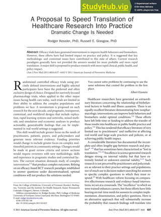A Proposal to Speed Translation of
Healthcare Research Into Practice
Dramatic Change Is Needed
Rodger Kessler, PhD, Russell E. Glasgow, PhD
Abstract: Effıcacy trials have generated interventions to improve health behaviors and biomarkers.
However, these efforts have had limited impact on practice and policy. It is suggested that key
methodologic and contextual issues have contributed to this state of affairs. Current research
paradigms generally have not provided the answers needed for more probable and more rapid
translation. A major shift is proposed to produce research with more rapid clinical, public health, and
policy impact.
(Am J Prev Med 2011;40(6):637–644) © 2011 American Journal of Preventive Medicine
R
andomized controlled effıcacy trials using pre-
cisely defıned interventions and highly selected
participants have been the preferred and often
exclusive design of choice. Designed for narrowly focused
pharmacology trials, when applied to the other major
issues facing health care today, such trials are limited in
their ability to address the complex populations and
problems we face. A moratorium is proposed on such
research for the next decade, and pragmatic, transparent,
contextual, and multilevel designs that include replica-
tion, rapid learning systems and networks, mixed meth-
ods, and simulation and economic analyses to produce
actionable, generalizable fındings that can be imple-
mented in real-world settings is suggested.
This shift would include greater focus on the needs of
practitioners, patients, payers, and policymakers and
generate more relevant evidence. Funding priorities
would change to include greater focus on complex mul-
timorbid patients in community settings. Changes would
be made in grant review criteria and review sections
would require reviewers with new methodologic skills
and experience in pragmatic studies and contextual fac-
tors. The current situation demands study of complex
interventions1,2
that produce complex outcomes. Relying
on an effıcacy-based RCT research paradigm established
to answer questions under decontextualized, optimal
conditions will not produce the solutions needed.
You cannot solve problems by continuing to use the
same solutions that created the problem in the fırst
place.
Albert Einstein
Healthcare researchers have generated an extraordi-
nary literature concerning the relationship of biobehav-
ioral factors to health and illness causation. There is an
equally excellent literature demonstrating how nonphar-
macologic interventions can improve both behaviors and
biomarkers under optimal conditions.3,4
These efforts
have left little time or funding to address the transfer of
those results into healthcare or public health practice and
policy.5,6
This has rendered that effıcacy literature of very
limited use to practitioners7
and ineffective at affecting
real-world and large-scale practices and policies, or at
achieving public health impact.
A considerable literature has documented the incom-
plete and often-lengthy gap between research and prac-
tice8–10
that has sometimes been characterized as “lost in
translation.”11,12
Excellence in science generated research
designs strong on internal validity but that have ex-
tremely limited or unknown external validity.6,13
Such
research is not perceived by practitioners and policymak-
ers as relevant to their practice settings and populations,
nor of much use to decision makers searching for answers
to specifıc complex questions to which they must re-
spond.10
With healthcare reform focusing on compara-
tive effectiveness research and evidence-based interven-
tions, we are at a crossroads. The “excellence” in which we
were trained enhances careers, but these efforts have little
bearing on real-time needs for answers to complex imple-
mentation, dissemination, and policy questions. Here is
an alternative approach that will substantially increase
the probability that research fındings will translate into
From the College of Medicine, University of Vermont (Kessler), Burling-
ton, Vermont; and the Institute for Health Research, Kaiser Permanente
Colorado (Glasgow), Denver, Colorado
Address correspondence to: Rodger Kessler, PhD, College of Medicine
University of Vermont, Given Courtyard, 4th Floor, Burlington VT 05405.
E-mail: rodger.kessler@uvm.edu.
0749-3797/$17.00
doi: 10.1016/j.amepre.2011.02.023
© 2011 American Journal of Preventive Medicine. All rights reserved. Am J Prev Med 2011;40(6):637–644 637
 