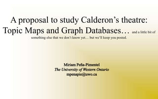 A proposal to study Calderon’s theatre: Topic Maps and Graph Databases… and a little bit of something else that we don’t know yet… but we’ll keep you posted. Miriam Peña-Pimentel  The University of Western Ontario mpenapie@uwo.ca 